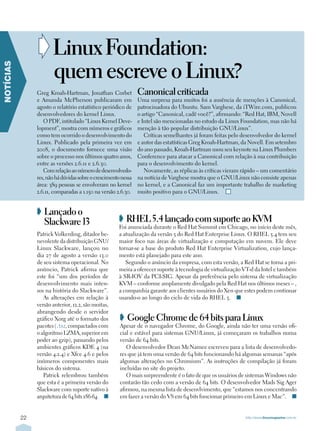 ➧ Linux Foundation:
                        quem escreve o Linux?
NOTÍCIAS




                Greg Kroah-Hartman, Jonathan Corbet             Canonical criticada
                e Amanda McPherson publicaram em                Uma surpresa para muitos foi a ausência de menções à Canonical,
                agosto o relatório estatístico periódico de     patrocinadora do Ubuntu. Sam Varghese, da iTWire.com, publicou
                desenvolvedores do kernel Linux.                o artigo “Canonical, cadê você?”, afirmando: “Red Hat, IBM, Novell
                   O PDF, intitulado “Linux Kernel Deve-        e Intel são mencionadas no estudo da Linux Foundation, mas não há
                lopment”, mostra com números e gráficos         menção à tão popular distribuição GNU/Linux”.
                como tem ocorrido o desenvolvimento do             Críticas semelhantes já foram feitas pelo desenvolvedor do kernel
                Linux. Publicado pela primeira vez em           e autor das estatísticas Greg Kroah-Hartman, da Novell. Em setembro
                2008, o documento fornece uma visão             do ano passado, Kroah-Hartman usou seu keynote na Linux Plumbers
                sobre o processo nos últimos quatro anos,       Conference para atacar a Canonical com relação à sua contribuição
                entre as versões 2.6.11 e 2.6.30.               para o desenvolvimento do kernel.
                   Com relação ao número de desenvolvedo-          Novamente, as réplicas às críticas vieram rápido – um comentário
                res, não há dúvidas sobre o crescimento nessa   na notícia de Varghese mostra que o GNU/Linux não consiste apenas
                área: 389 pessoas se envolveram no kernel       no kernel, e a Canonical faz um importante trabalho de marketing
                2.6.11, comparadas a 1.150 na versão 2.6.30.    muito positivo para o GNU/Linux. n


                ➧ Lançado o
                  Slackware 13                        ➧ RHEL 5.4 lançado com suporte ao KVM
                                                      Foi anunciada durante o Red Hat Summit em Chicago, no início deste mês,
                Patrick Volkerding, ditador be-       a atualização da versão 5 do Red Hat Enterprise Linux. O RHEL 5.4 tem seu
                nevolente da distribuição GNU/        maior foco nas áreas de virtualização e computação em nuvem. Ele deve
                Linux Slackware, lançou no            tornar-se a base do produto Red Hat Enterprise Virtualization, cujo lança-
                dia 27 de agosto a versão 13.0        mento está planejado para este ano.
                de seu sistema operacional. No           Segundo o anúncio da empresa, com esta versão, a Red Hat se torna a pri-
                anúncio, Patrick afirma que           meira a oferecer suporte à tecnologia de virtualização VT-d da Intel e também
                este foi “um dos períodos de          à SR-IOV da PCI-SIG. Apesar da preferência pelo sistema de virtualização
                desenvolvimento mais inten-           KVM – conforme amplamente divulgado pela Red Hat nos últimos meses – ,
                sos na história do Slackware”.        a companhia garante aos clientes usuários do Xen que estes podem continuar
                   As alterações em relação à         usando-o ao longo do ciclo de vida do RHEL 5. n
                versão anterior, 12.2, são muitas,
                abrangendo desde o servidor
                gráfico Xorg até o formato dos         ➧ Google Chrome de 64 bits para Linux
                pacotes (.txz, compactados com         Apesar de o navegador Chrome, do Google, ainda não ter uma versão ofi-
                o algoritmo LZMA, superior em          cial e estável para sistemas GNU/Linux, já começaram os trabalhos numa
                poder ao gzip), passando pelos         versão de 64 bits.
                ambientes gráficos KDE 4 (na              O desenvolvedor Dean McNamee escreveu para a lista de desenvolvedo-
                versão 4.2.4) e Xfce 4.6 e pelos       res que já tem uma versão de 64 bits funcionando há algumas semanas “após
                inúmeros componentes mais              algumas alterações no Chromium”. As instruções de compilação já foram
                básicos do sistema.                    incluídas no site do projeto.
                   Patrick relembrou também               O mais surpreendente é o fato de que os usuários de sistemas Windows não
                que esta é a primeira versão do        contarão tão cedo com a versão de 64 bits. O desenvolvedor Mads Sig Ager
                Slackware com suporte nativo à         afirmou, na mesma lista de desenvlvimento, que “estamos nos concentrando
                arquitetura de 64 bits x86-64. n       em fazer a versão do V8 em 64 bits funcionar primeiro em Linux e Mac”. n


           22                                                                                                 http://www.linuxmagazine.com.br
 