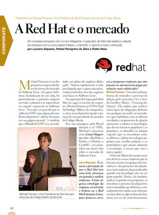 Entrevista com Michael Tiemann, Vice-Presidente da Red Hat para Assuntos de Código Aberto



                 A Red Hat e o mercado
CORPORATE




                                                                                      Em conversa exclusiva com a Linux Magazine, o executivo da Red Hat explica a relação
                                                                                      da empresa com a comunidade Fedora, o CentOS, o Ubuntu e todo o mercado.
                                                                                      por Luciano Siqueira, Rafael Peregrino da Silva e Pablo Hess




                                                                               M
                                                                                          ichael Tiemann é um dos     dade, um plano de negócios disfar-     ços a pequenas empresas que não
                                                                                          primeiros empreendedo-      çado”. Nota-se rapidamente a visão     possam ou não precisem pagar por
                                                                                          res de sucesso do mercado   privilegiada que o agora executivo,    soluções mais sofisticadas?
                                                                               de Software Livre. A Cygnus Solu-      ex-desenvolvedor, tem dos negócios     MichaelÊ TiemannÈ Uma das melhores
                                                                               tions, fundada por ele em 1989, foi    com base em Software Livre.            formas de entender o processo de
                                                                               possivelmente a primeira empresa          Na aquisição da Cygnus pela Red     adoção pelo mercado é ler o livro
                                                                               em todo o planeta a se especializar    Hat em 1999 (a terceira da empre-      de Geoffrey Moore, “Crossing the
                                                                               no suporte comercial ao Software       sa), Michael tornou-se CTO (Chief      Chasm”. Ele explica que existem
                                                                               Livre. “Em 1987, eu percebi que os     Technology Officer) da companhia,      vários tipos de subgrupos distintos
                                                                               softwares GNU eram alguns dos me-      e cinco anos depois foi alçado à po-   em qualquer mercado: os inovado-
                                                                               lhores disponíveis”, afirma Tiemann    sição de vice-presidente de assuntos   res (que trabalham com as últimas
                                                                               em sua página pessoal, “e também       de Código Aberto.                      novidades), os pioneiros da adoção
                                                                               que o Manifesto GNU era, na reali-        Em sua passagem pelo Brasil         (primeiros a adotar as tecnologias
                                                                                                                                     durante o 10º FISL,     que devem tornar-se populares), os
                 Montagem sobre foto de James Duncan Davidson/O'Reilly Media




                                                                                                                                     Michael conversou       populares, os atrasados na adoção
                                                                                                                                     com a Linux Magazi-     (aqueles que se encontram entre
                                                                                                                                     ne sobre a Red Hat, o   os últimos a adotar tecnologias po-
                                                                                                                                     Fedora, o Ubuntu, o     pulares por escolha própria) e os
                                                                                                                                     CentOS – em suma,       proteladores (que jamais adotarão
                                                                                                                                     sobre sua atual visão   a tecnologia, a menos que seja a
                                                                                                                                     sobre o mercado do      única opção).
                                                                                                                                     Software Livre.            O livro de Moore foi escrito como
                                                                                                                                                             um alerta às novas empresas que já
                                                                                                                                    LinuxÊ MagazineÈ É co-   tiveram sucesso nos grupos dos ino-
                                                                                                                                    mum a percepção de       vadores e dos pioneiros da adoção,
                                                                                                                                    que a Red Hat tem        mas cujos negócios são prejudicados
                                                                                                                                    uma forte presença       quando sua tecnologia não cai no
                                                                                                                                    em grandes e médias      gosto popular. Porém, ele também
                                                                                                                                    empresas. Existe al-     ajuda a responder essa pergunta: os
                                                                                                                                    guma estratégia da       inovadores e pioneiros da adoção têm
                                                                                                                                    empresa, envolvendo      mais curiosidade que dinheiro, e nor-
                                                                                                                                    o Fedora ou o Red        malmente têm muito mais interesse
                                                                               Michael Tiemann, Vice-Presidente da Red Hat para     Hat Enterprise Linux,    em descobrir se algo realmente fun-
                                                                               Assuntos de Código Aberto da Red Hat                 para fornecer servi-     ciona, em vez de como funcionaria


            26                                                                                                                                                             http://www.linuxmagazine.com.br
 