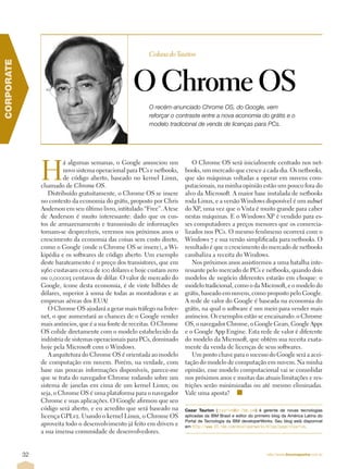 Coluna do Taurion
CORPORATE




                                                      O Chrome OS
                                                            O recém-anunciado Chrome OS, do Google, vem
                                                            reforçar o contraste entre a nova economia do grátis e o
                                                            modelo tradicional de venda de licenças para PCs.




                 H
                          á algumas semanas, o Google anunciou um             O Chrome OS será inicialmente centrado nos net-
                          novo sistema operacional para PCs e netbooks,    books, um mercado que cresce a cada dia. Os netbooks,
                          de código aberto, baseado no kernel Linux,       que são máquinas voltadas a operar em nuvens com-
                 chamado de Chrome OS.                                     putacionais, na minha opinião estão um pouco fora do
                    Distribuído gratuitamente, o Chrome OS se insere       alvo da Microsoft. A maior base instalada de netbooks
                 no contexto da economia do grátis, proposto por Chris     roda Linux, e a versão Windows disponível é um subset
                 Anderson em seu último livro, intitulado “Free”. A tese   do XP, uma vez que o Vista é muito grande para caber
                 de Anderson é muito interessante: dado que os cus-        nestas máquinas. E o Windows XP é vendido para es-
                 tos de armazenamento e transmissão de informações         ses computadores a preços menores que os comercia-
                 tornam-se desprezíveis, veremos nos próximos anos o       lizados nos PCs. O mesmo fenômeno ocorrerá com o
                 crescimento da economia das coisas sem custo direto,      Windows 7 e sua versão simplificada para netbooks. O
                 como o Google (onde o Chrome OS se insere), a Wi-         resultado é que o crescimento do mercado de netbooks
                 kipédia e os softwares de código aberto. Um exemplo       canibaliza a receita do Windows.
                 deste barateamento é o preço dos transistores, que em        Nos próximos anos assistiremos a uma batalha inte-
                 1960 custavam cerca de 100 dólares e hoje custam zero     ressante pelo mercado de PCs e netbooks, quando dois
                 ou 0,000015 centavos de dólar. O valor de mercado do      modelos de negócio diferentes estarão em choque: o
                 Google, ícone desta economia, é de vinte bilhões de       modelo tradicional, como o da Microsoft, e o modelo do
                 dólares, superior à soma de todas as montadoras e as      grátis, baseado em nuvem, como proposto pelo Google.
                 empresas aéreas dos EUA!                                  A rede de valor do Google é baseada na economia do
                    O Chrome OS ajudará a gerar mais tráfego na Inter-     grátis, na qual o software é um meio para vender mais
                 net, o que aumentará as chances de o Google vender        anúncios. Os exemplos estão se encaixando: o Chrome
                 mais anúncios, que é a sua fonte de receitas. O Chrome    OS, o navegador Chrome, o Google Gears, Google Apps
                 OS colide diretamente com o modelo estabelecido da        e o Google App Engine. Esta rede de valor é diferente
                 indústria de sistemas operacionais para PCs, dominado     do modelo da Microsoft, que obtém sua receita exata-
                 hoje pela Microsoft com o Windows.                        mente da venda de licenças de seus softwares.
                    A arquitetura do Chrome OS é orientada ao modelo          Um ponto chave para o sucesso do Google será a acei-
                 de computação em nuvem. Porém, na verdade, com            tação do modelo de computação em nuvem. Na minha
                 base nas poucas informações disponíveis, parece-me        opinião, esse modelo computacional vai se consolidar
                 que se trata do navegador Chrome rodando sobre um         nos próximos anos e muitas das atuais limitações e res-
                 sistema de janelas em cima de um kernel Linux; ou         trições serão minimizadas ou até mesmo eliminadas.
                 seja, o Chrome OS é uma plataforma para o navegador       Vale uma aposta? n
                 Chrome e suas aplicações. O Google afirmou que seu
                 código será aberto, e eu acredito que será baseado na     Cezar Taurion (ctaurion@br.ibm.com) é gerente de novas tecnologias
                 licença GPLv2. Usando o kernel Linux, o Chrome OS         aplicadas da IBM Brasil e editor do primeiro blog da América Latina do
                                                                           Portal de Tecnologia da IBM developerWorks. Seu blog está disponível
                 aproveita todo o desenvolvimento já feito em drivers e    em http://www-03.ibm.com/developerworks/blogs/page/ctaurion.
                 a sua imensa comunidade de desenvolvedores.


            32                                                                                                      http://www.linuxmagazine.com.br
 
