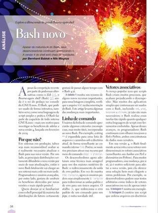 Explore a última versão do grande Bourne-again shell



               Bash novo
ANÁLISE




                     Apesar da maturidade do Bash, seus
                     desenvolvedores continuam aprimorando-o.
                     A versão 4 do shell está cheia de novidades.
                     por Bernhard Bablok e Nils Magnus




                                                                                                                                            yewkeo, 123RF
                 A
                          pesar da competição recente     gostará de passar algum tempo com       Vetores associativos
                          por parte de poderosas alter­   o Bash 4 já.                            A crença popular reza que scripts
                          nativas como o Zsh [1], o          A tabelaÊ 1 mostra um resumo de      Bash criam muitos processos, que
                 Bourne-again shell (Bash) [2] ain­       alguns novos recursos importantes;      acabam prejudicando o desempe­
                 da é o rei do pedaço no console          para uma listagem completa, verifi­     nho. Mas muitos dos aplicativos
                 do GNU/Linux. O Bash, que pode           que o arquivo NEWS na documentação      simples que costumavam ser usados
                 ser usado de forma interativa, tam­      do Bash. Este artigo levanta algumas    com o Bash, incluindo sed, grep,
                 bém serve como uma linguagem de          das mudanças mais importantes.          basename e dirname, já não são mais
                 script simples e prática. O Bash faz                                             necessários; o Bash realiza essas
                 parte do esqueleto de todo sistema       Linha de comando                        tarefas tão rápido quanto qualquer
                 GNU/Linux – mais um motivo para          Usuários da linha de comando apre­      outra linguagem de script com fer­
                 investigar os benefícios de adotar a     ciarão algumas extensões inconspí­      ramentas embutidas. Apesar desses
                 nova versão 4, lançada em fevereiro      cuas, mas muito úteis, incorporadas     avanços, os programadores Bash
                 de 2009.                                 ao novo Bash. Por exemplo, a string     continuam com olhares invejosos a
                                                          ** é expandida para uma lista de        Perl e Python, ambos com estruturas
                 Por que não?                             arquivos e caminhos sob o diretório     de dados mais versáteis.
                 Em sistemas em produção, talvez          atual, de forma semelhante ao co­          Em sua versão 4, o Bash final­
                 seja mais recomendável avaliar se        mando externo find. Porém, os usuá­     mente acrescenta a seus vetores uni­
                 é realmente necessário atualizar o       rios precisam ativar esse recurso por   dimensionais os vetores associativos
                 Bash para sua nova versão. Por um        meio do comando shopt -s globstar.      (semelhantes aos hashes em Perl e
                 lado, as principais distribuições cer­      Os desenvolvedores agora ado­        dicionários em Python). Para muitos
                 tamente difundirão a nova versão por     taram uma técnica mais amigável         programadores, essa mudança, por si
                 meio de suas atualizações, então o       para um dos maiores mistérios do        só, já é motivo suficiente para ado­
                 novo Bash fatalmente vai chegar ao       Bash: o redirecionamento da saída       tar a nova versão, pois ela oferece
                 seu sistema mais cedo ou mais tarde.     de erro padrão. Em vez do mantra        uma solução bem mais elegante a
                 Programadores e usuários avançados,      2>&1 1>arquivo, agora os usuários po­   vários problemas. Por exemplo, os
                 por outro lado, gostam de usufruir       dem usar simplesmente &> >arquivo       desenvolvedores podem usar textos
                 os benefícios oferecidos por novas       para redirecionar as saídas padrão e    arbitrários como índices de vetores
                 versões o mais rápido possível.          de erro para um único arquivo. O        associativos em vez de apenas intei­
                    Quem desejar já se familiarizar       atalho |&, que redireciona o erro       ros. A listagemÊ 1 mostra um exemplo.
                 com o shell principal da maioria das     padrão de um comando para um               A listagemÊ 2 contém um script
                 distribuições do futuro certamente       pipe, é outra novidade útil.            que ordena arquivos em diretórios


          58                                                                                                    http://www.linuxmagazine.com.br
 