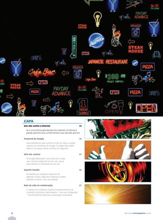 ÍNDICE




             CAPA
             Seu site contra a internet                                     33

               Se a concorrência pela atenção dos visitantes na Internet é
               grande, aprimore seus conhecimentos e seu site para atraí-los.

             Powered by Google                                              34

               Desenvolvedores web sonham em pôr as mãos no poder
               coletivo dos servidores do Google. O Google App Engine
               oferece um pedaço desse universo de máquinas.

             SEO sim, senhor                                                41

               As Google Webmaster Tools oferecem a visão
               que o bot do Google tem do seu site. Use-as
               para melhorar a visibilidade de seu site.

             Apache tunado                                                  46

               Na batalha por visitantes, milésimos de
               segundo contam. Algumas mudanças simples
               ajudarão a manter o seu site popular.

             Raio de vida na colaboração                                    51

               O Liferay é um poderoso sistema de gerenciamento de
               conteúdo, facilmente customizável e – uma vez configurado
               – uma ferramenta ideal para colaboração corporativa.




         4                                                                       http://www.linuxmagazine.com.br
 
