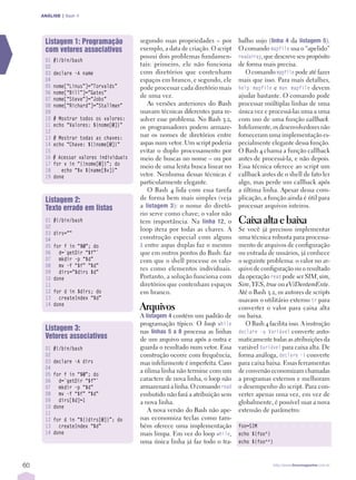 ANÁLISE | Bash 4




      Listagem 1: Programação              segundo suas propriedades – por          balho sujo (linhaÊ 4 da listagemÊ 5).
      com vetores associativos             exemplo, a data de criação. O script     O comando mapfile usa o “apelido”
                                           possui dois problemas fundamen­          readarray, que descreve seu propósito
      01   #!/bin/bash
      02                                   tais: primeiro, ele não funciona         de forma mais precisa.
      03   declare -A name                 com diretórios que contenham                O comando mapfile pode até fazer
      04                                   espaços em branco, e segundo, ele        mais que isso. Para mais detalhes,
      05   nome[“Linus”]=”Torvalds”        pode processar cada diretório mais       help mapfile e man mapfile devem
      06   nome[“Bill”]=”Gates”
                                           de uma vez.                              ajudar bastante. O comando pode
      07   nome[“Steve”]=”Jobs”
      08   nome[“Richard”]=”Stallman”         As versões anteriores do Bash         processar múltiplas linhas de uma
      09                                   usavam técnicas diferentes para re­      única vez e processá­las uma a uma
      10   # Mostrar todos os valores:     solver esse problema. No Bash 3.2,       com uso de uma função callback.
      11   echo “Valores: ${nome[@]}”      os programadores podem armaze­           Infelizmente, os desenvolvedores não
      12
      13   # Mostrar todas as chaves:
                                           nar os nomes de diretórios entre         forneceram uma implementação es­
      14   echo “Chave: ${!nome[@]}”       aspas num vetor. Um script poderia       pecialmente elegante dessa função.
      15                                   evitar o duplo processamento por         O Bash 4 chama a função callback
      16   # Acessar valores individuais   meio de buscas no nome – ou por          antes de processá­la, e não depois.
      17   for v in “{!nome[@]}”; do       meio de uma lenta busca linear no        Essa técnica oferece ao script um
      18      echo “$v ${name[$v]}”
      19   done                            vetor. Nenhuma dessas técnicas é         callback antes de o shell de fato ler
                                           particularmente elegante.                algo, mas perde um callback após
                                              O Bash 4 lida com essa tarefa         a última linha. Apesar dessa com­
      Listagem 2:                          de forma bem mais simples (veja          plicação, a função ainda é útil para
      Texto errado em listas               a listagemÊ 3): o nome do diretó­        processar arquivos inteiros.
                                           rio serve como chave; o valor não
      01
      02
           #!/bin/bash                     tem importância. Na linhaÊ 12, o         Caixa alta e baixa
                                           loop itera por todas as chaves. A        Se você já precisou implementar
      03   dirs=””
      04                                   construção especial com alguns           uma técnica robusta para processa­
      05   for f in “$@”; do               & entre aspas duplas faz o mesmo         mento de arquivos de configuração
      06     d=`getDir “$f”`               que em outros pontos do Bash: faz        ou entrada de usuários, já conhece
      07     mkdir -p “$d”                 com que o shell processe os valo­        o seguinte problema: o valor no ar­
      08     mv -f “$f” “$d”
                                           res como elementos individuais.          quivo de configuração ou o resultado
      09     dirs=”$dirs $d”
      10   done                            Portanto, a solução funciona com         da operação read pode ser SIM, sim,
      11                                   diretórios que contenham espaços         Sim, YES, true ou eViDentemEnte.
      12   for d in $dirs; do              em branco.                               Até o Bash 3.2, os autores de scripts
      13     createIndex “$d”                                                       usavam o utilitário externo tr para
      14   done
                                           Arquivos                                 converter o valor para caixa alta
                                           A listagemÊ 4 contém um padrão de        ou baixa.
                                           programação típico. O loop while            O Bash 4 facilita isso. A instrução
      Listagem 3:                          nas linhasÊ 5Ê aÊ 8 processa as linhas   declare -u Variável converte auto­
      Vetores associativos                 de um arquivo uma após a outra e         maticamente todas as atribuições da
      01   #!/bin/bash                     guarda o resultado num vetor. Essa       variável Variável para caixa alta. De
      02                                   construção ocorre com frequência,        forma análoga, declare -l converte
      03   declare -A dirs                 mas infelizmente é imperfeita. Caso      para caixa baixa. Essas ferramentas
      04
                                           a úlima linha não termine com um         de conversão economizam chamadas
      05   for f in “$@”; do
      06     d=`getDir “$f”`               caractere de nova linha, o loop não      a programas externos e melhoram
      07     mkdir -p “$d”                 armazenará a linha. O comando read       o desempenho do script. Para con­
      08     mv -f “$f” “$d”               embutido não fará a atribuição sem       verter apenas uma vez, em vez de
      09     dirs[$d]=1                    a nova linha.                            globalmente, é possível usar a nova
      10   done
      11
                                              A nova versão do Bash não ape­        extensão de parâmetro:
      12   for d in “${!dirs[@]}”; do      nas economiza teclas como tam­
      13     createIndex “$d”              bém oferece uma implementação            foo=SIM
      14   done                            mais limpa. Em vez do loop while,        echo ${foo^}
                                           uma única linha já faz todo o tra­       echo ${foo^^}



60                                                                                                  http://www.linuxmagazine.com.br
 