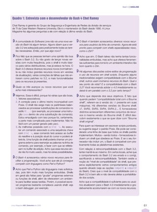 Bash 4 | ANÁLISE




Quadro 1: Entrevista com o desenvolvedor do Bash 4 Chet Ramey

Chat Ramey é gerente do Grupo de Segurança e Engenharia de Redes da divisão de serviços
de TI da Case Western Reserve University. Ele é o mantenedor do Bash desde 1990. A Linux
Magazine fez algumas perguntas a ele com relação à última versão do Bash.



     A comunidade do Software Livre não via uma nova ver-        O Bash 4 também acrescentou diversos novos recur-
     são do Bash há algum tempo. Alguns dizem que a ver-         sos para usuários da linha de comando. Agora ele está
     são 3.2 era adequada para praticamente todas as tare-       pronto para competir com shells especializadas nisso,
     fas necessárias. Então, por que algo novo?                  como o Zsh?

     Fico feliz que as pessoas tenham uma opinião tão boa        Acho que sim. O Bash talvez não tenha tantas funcio-
     sobre o Bash 3.2. Eu não gosto de lançar novas ver-         nalidades embutidas, mas acho que oferece ferramen-
     sões com muita frequência, pois o shell é muito bási-       tas suficientes para torná-lo um ambiente interativo tão
     co para vários distribuidores, mas já estava na hora. O     bom quanto o Zsh.
     Bash 4.0 oferece diversos recursos novos (normalmen-
     te eu não incluo grandes recursos novos em versões          Há algumas discussões sobre estilos de programação
     de atualização), várias correções de falhas que não en-     e uso de recursos em shell scripts. Enquanto alguns
     traram como patches no 3.2, e mais funcionalidades          tradicionalistas exigem compatibilidade com o Bourne
     para os recursos já presentes.                              shell, outros usam inúmeros recursos do Bash. Qual o
                                                                 seu ponto de vista? E a compatibilidade com o Bash
     Quais os três avanços ou novos recursos que você            3.2? Você recomenda adotar o 4.0 imediatamente ou
     acha mais interessantes?                                    deixá-lo em paralelo com o 3.2 por certo tempo?

     Vejamos. Essa é difícil, porque há várias que são boas.     Acho que depende dos seus objetivos. É fato que
     1. Vetores associativos;                                    quando pedem “compatibilidade total com o Bourne
     2. A correção para o último trecho incompatível com         shell”, referem-se à versão do sh presente em suas
        Posix. O shell não exige mais os parênteses balan-       máquinas. Há diferentes versões do Bourne shell:
        ceados ao processar substituições de comandos no         v7, SVR2, SVR3, SVR4, SVR4.2... E fornecedores
        estilo $(...) (por exemplo, ao processar uma instru-     distintos acrescentam diferentes conjuntos de recur-
        ção case dentro de uma substituição de comando).         sos à mesma versão do Bourne shell. É difícil des-
        Estou empolgado com isso porque foi, certamente,         cobrir exatamente o que se quer dizer com “Bourne
        a parte mais complicada para implementar. Não foi        shell original”.
        fácil com um parser gerado pelo yacc.
     3. As melhorias possíveis com o bind -x. Ao execu-          Para quem se interessar em escrever scripts portáveis,
        tar um comando associado a uma sequência chave           eu sugeriria seguir o padrão Posix. Ele pode ser consi-
        com bind -x, esse comando terá acesso ao buffer          derado uma linha de base que todos os shells padrão
        do readline e à posição atual do cursor e poderá al-     implementam. Muitos – senão todos – fornecedores in-
        terá-la. Uma função de shell poderia chamar um pro-      cluem um shell que obedece ao Posix. E se o seu for-
        grama externo para rearranjar as palavras na linha de    necedor não incluir um, o Bash é compatível com pra-
        comando, por exemplo, e fazer com que se refletis-       ticamente todas as plataformas existentes.
        sem no buffer de edição. Acho que esse recurso ain-      Com relação à retrocompatibilidade com o Bash 3.2,
        da não foi muito usado, mas há várias possibilidades.    tentei mantê-la ao máximo. Em certos locais, achei que
                                                                 o comportamento do Bash 3.2 era errado e o corrigi,
     O Bash 4 acrescentou vários novos recursos para fa-         sacrificando a retrocompatibilidade. Também existe a
     cilitar a programação. Você acha que ele já consegue        noção do “nível de compatibilidade” do shell, que pre-
     competir com linguagens como Perl e Python?                 serva explicitamente certos comportamentos antigos
     Acho que Perl e Python são linguagens mais sofistica-       quando ativado (veja as opções compat31 e compat32
     das, pois têm muito mais funções embutidas. Shells          do Bash). Creio que o nível de compatibilidade com o
     em geral são feitas para “grudar” programas externos        Bash 3.2 é bem alto e não deveria afetar a portabilida-
     ou funções de shell, além de oferecerem um ambien-          de dos scripts.
     te para facilitar essas tarefas. Porém, é possível escre-   Acho que a compatibilidade é suficiente para os usuá-
     ver programas bastante complexos usando shell: veja         rios atualizarem para o Bash 4.0 imediatamente e gra-
     o bash debugger, por exemplo.                               dativamente acostumarem-se com os novos recursos.




Linux Magazine #58 | Setembro de 2009                                                                                         61
 