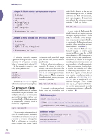 ANÁLISE | Bash 4




       Listagem 4: Técnica antiga para processar arquivos                            difícil de ler. Porém, se for preciso
                                                                                     ordenar esse tipo de saída, as versões
       01   #!/bin/bash                                                              anteriores do Bash não ajudavam,
       02
       03   inputFile=”$1”                                                           pois eram incapazes de inserir um
       04   i=0                                                                      zero à frente dos números menores
       05   while read line; do                                                      que dez. O Bash 4 já faz isso:
       06     lines[$i]=”$line”
       07     let i++
                                                                                     echo {05..15}
       08   done < “$inputFile”
       09
       10   # Processamento das linhas...                                               A nova versão da shell padrão do
                                                                                     GNU/Linux oferece alguns recursos
                                                                                     úteis para os programadores e fãs da
       Listagem 5: Nova técnica para processar arquivos                              linha de comando. Apesar de algu­
                                                                                     mas pequenas incompatibilidades,
       01   #!/bin/bash                                                              o mantenedor do Bash incentiva os
       02
       03   inputFile=”$1”                                                           usuários a fazer a atualização (con­
       04   mapfile -n 0 lines < “$inputFile”                                        fira a entrevista no quadroÊ 1).
       05                                                                               A nova versão do Bash não é exa­
       06   # Processamento das linhas...                                            tamente magra – o binário agora
                                                                                     ocupa 730 KB, em lugar dos 590 KB
                                                                                     da versão anterior. Ele é mensuravel­
        O primeiro comando converte           cularmente útil para shell scripts     mente, mas não perceptivelmente,
     a primeira letra para caixa alta e       que tratam com processamento           mais lento; os tempos de execução
     imprime Sim. O segundo converte          paralelo [5].                          mais longos dificilmente devem ser
     todas as letras, portanto retorna SIM.      Listas de valores automáticos, ou   problemáticos em hardwares atuais.
        Se for necessário converter para      expansões de chaves, já existem há        Para usar as novas funções hoje,
     caixa baixa, pode­se usar:               tempos, mas eram desconhecidas         é preciso ter controle total sobre
                                              pela maioria dos usuários: o comando   o ambiente para substituir todo o
     foo=SIM                                  echo {5..15} conta do primeiro até o   Bash. Em algums scripts, talvez
     echo ${foo,}                             último número. Muitos programa­        seja preciso consultar as variáveis
     echo ${foo,,}                            dores Bash ainda usam o programa       de ambiente BASH_VERSION e BASH_
                                              externo seq para isso:                 VERSINFO para se assegurar da ver­
       A sintaxe ${Var^Padrão} suporta                                               são em execução. Caso a versão
     substituições ainda mais complexas.      echo $(seq -s “ “ 5 15)                não seja a 4, simplesmente termi­
                                                                                     ne o script graciosamente e emita
     Co-processos e listas                       O comando seq não apenas é mais     uma mensagem de erro explicando
     A maioria dos fabricantes de hardware    lento, como seu resultado é mais       o motivo. n
     atuais oferecem processadores com
     múltiplos núcleos, e já começam a          Mais informações
     aparecer técnicas para explorar essas
     funcionalidades. O Bash 4 permite          [1] Zsh: http://www.zsh.org
     ao programador executar o que se
                                                [2] Bash: http://tiswww.case.edu/php/chet/bash/bashtop.html
     chama de “co­processos”:
                                                [3] Bernhard Bablok, “Shell paralelo”: http://lnm.com.br/article/2586
     coproc pipes comando

        Este comando retorna os descri­         Gostou do artigo?
     tores de entrada e saída padrão do         Queremos ouvir sua opinião. Fale conosco em
     comando nas variáveis pipes[0] e           cartas@linuxmagazine.com.br
     pipes[1]. O processo principal do          Este artigo no nosso site:
     Bash os utiliza para se comunicar          http://lnm.com.br/article/2998
     com o co­processo, o que é parti­


62                                                                                                   http://www.linuxmagazine.com.br
 