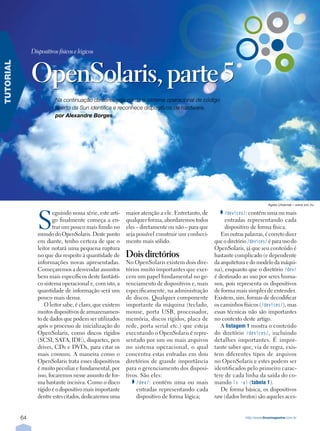 Dispositivos físicos e lógicos



                OpenSolaris, parte 5
TUTORIAL




                           Na continuação da série, veja como o sistema operacional de código
                           aberto da Sun identifica e reconhece dispositivos de hardware.
                           por Alexandre Borges




                                                                                                                               Agata Urbaniak – www.sxc.hu




                   S
                           eguindo nossa série, este arti-   maior atenção a ele. Entretanto, de        /devices/: contém uma ou mais
                           go finalmente começa a en-        qualquer forma, abordaremos todos           entradas representando cada
                           trar um pouco mais fundo no       eles – diretamente ou não – para que        dispositivo de forma física.
                   mundo do OpenSolaris. Deste ponto         seja possível construir um conheci-       Em outras palavras, é correto dizer
                   em diante, tenho certeza de que o         mento mais sólido.                     que o diretório /devices/ é para uso do
                   leitor notará uma pequena ruptura                                                OpenSolaris, já que seu conteúdo é
                   no que diz respeito à quantidade de       Dois diretórios                        bastante complicado (e dependente
                   informações novas apresentadas.           No OpenSolaris existem dois dire-      da arquitetura e do modelo da máqui-
                   Começaremos a desvendar assuntos          tórios muito importantes que exer-     na), enquanto que o diretório /dev/
                   bem mais específicos deste fantásti-      cem um papel fundamental no ge-        é destinado ao uso por seres huma-
                   co sistema operacional e, com isto, a     renciamento de dispositivos e, mais    nos, pois representa os dispositivos
                   quantidade de informação será um          especificamente, na administração      de forma mais simples de entender.
                   pouco mais densa.                         de discos. Qualquer componente         Existem, sim, formas de decodificar
                      O leitor sabe, é claro, que existem    importante da máquina (teclado,        os caminhos físicos (/devices/), mas
                   muitos dispositivos de armazenamen-       mouse, porta USB, processador,         essas técnicas não são importantes
                   to de dados que podem ser utilizados      memória, discos rígidos, placa de      no contexto deste artigo.
                   após o processo de inicialização do       rede, porta serial etc.) que esteja       A listagemÊ 1 mostra o conteúdo
                   OpenSolaris, como discos rígidos          executando o OpenSolaris é repre-      do diretório /devices/, incluindo
                   (SCSI, SATA, IDE), disquetes, pen         sentado por um ou mais arquivos        detalhes importantes. É impor-
                   drives, CDs e DVDs, para citar os         no sistema operacional, o qual         tante saber que, via de regra, exis-
                   mais comuns. A maneira como o             concentra estas entradas em dois       tem diferentes tipos de arquivos
                   OpenSolaris trata esses dispositivos      diretórios de grande importância       no OpenSolaris e estes podem ser
                   é muito peculiar e fundamental, por       para o gerenciamento dos disposi-      identificados pelo primeiro carac-
                   isso, focaremos nesse assunto de for-     tivos. São eles:                       tere de cada linha da saída do co-
                   ma bastante incisiva. Como o disco             /dev/: contém uma ou mais         mando ls -al (tabelaÊ 1).
                   rígido é o dispositivo mais importante         entradas representando cada          De forma básica, os dispositivos
                   dentre estes citados, dedicaremos uma          dispositivo de forma lógica;      raw (dados brutos) são aqueles aces-


           64                                                                                                     http://www.linuxmagazine.com.br
 