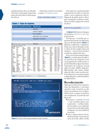TUTORIAL | OpenSolaris




     qual tipo de driver deve ser utilizado,       O primeiro consiste em consultar     Este arquivo é o responsável pelo
     entretanto, o leitor pode realizar dois    o arquivo /etc/name_to_major:         mapeamento de todos os números
     passos para descobrir as informações                                             major a seus respectivos drivers.
     dos drivers:                               # more /etc/name_to_major             Depois de descobrir qual é o driver
                                                                                      que corresponde ao número major,
                                                                                      basta consultar a página de manual
      Tabela 1: Tipos de arquivos                                                     do driver:
       Primeiro caractere da linha      Significado
                                                                                      # man driver_em_questão
       d                                diretório
       -                                arquivo regular                                  As figuras 1 e 2 ilustram a listagem
       l                                link simbólico                                dos diretórios /devices/ e /dev/, res-
       c                                dispositivo de caractere                      pectivamente.
       b                                dispositivo de bloco                             Perceba que o caminho que re-
                                                                                      presenta fisicamente um dispositivo
                                                                                      (para uso do OpenSolaris, figura 1) é
                                                                                      bastante complicado e enigmático.
                                                                                      Neste caso, está em destaque um sli-
                                                                                      ce (fatia) do disco rígido interno da
                                                                                      máquina – veremos slices de disco
                                                                                      no próximo artigo desta série.
                                                                                         Já no caso da representação lógica
                                                                                      (figura 2), as informações tendem a
                                                                                      ser mais fáceis de interpretar. Com
                                                                                      um pouquinho de conhecimento, é
                                                                                      possível identificar alguns hardwares
                                                                                      importantes da máquina: e1000g
                                                                                      (placa de rede), diskette (disquete),
                                                                                      kbd (teclado), cpu, mouse, nvidia0
                                                                                      (placa de vídeo), mem (memória) etc.
                                                                                      Como dito antes, esta representação
      Figura 2 Conteúdo do diretório /dev/ no OpenSolaris.                            é adequada para os administradores
                                                                                      do OpenSolaris.

                                                                                      Reconhecimento
                                                                                      Agora que já conhecemos a represen-
                                                                                      tação dos dispositivos, é necessário
                                                                                      aprender como é possível, ao adi-
                                                                                      cionar um hardware novo no Open-
                                                                                      Solaris, fazer o sistema reconhecer
                                                                                      esse componente. As maneiras mais
                                                                                      fáceis são:
                                                                                           Executar o comando devfsadm
                                                                                           -v: este comando, apenas com
                                                                                           o parâmetro -v (verbose mode),
                                                                                           procura todos os novos dispositi-
                                                                                           vos que tenham sido adicionados
                                                                                           à máquina, sem necessidade de
                                                                                           reiniciá-la.
                                                                                           Caso a opção anterior não te-
                                                                                           nha funcionado, é possível, por
      FiguraÊ 3Ê ÊLinha do Grub responsável por iniciar o kernel.                          meio do Grub, editar a linha


66                                                                                                  http://www.linuxmagazine.com.br
 