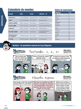 Calendário de eventos                                                                              Índice de anunciantes
                                                                                                                   Empresa                      P‡ g.
                Evento               Data                      Local                   Informa• › es               IBM                          2
                                                                                                                   Latinoware                   7
SERVIÇOS




                PythonÊBr asil       10Ê aÊ 12Ê deÊ setembro   CaixasÊd oÊS ul,Ê RS    www.pythonbrasil.org        Senac                        9
                                                                                                                   Locaweb                      11
                CNASI                22Ê eÊ 24Ê deÊ setembro   S‹oÊP aulo,ÊS P         www.cnasi.com.br/           Rittal                       13
                                                                                                                   Watchguard                   15
                RailsÊS ummitÊ2009   13ÊaÊ14Êd eÊou tubro      S‹oÊP aulo,ÊS P         www.railssummit.com.br/
                                                                                                                   Digivoice                    17

                FuturecomÊ2009       13ÊaÊ16Êd eÊou tubro      S‹oÊP aulo,ÊS P         www.futurecom2009.com.br    Plus server                  19
                                                                                                                   UOL                          21
                Latinoware           22ÊaÊ24Êd eÊou tubro      FozÊd eÊI gua•u ,Ê PR   www.latinoware.org          Innovus                      23

                                                                                       www.postgresql.org.br/Ê     Futurecom                    27
                PGCONÊBr asilÊ2009   24ÊeÊ25Êd eÊou tubro      Campinas,ÊS P
                                                                                       eventos/pgconbr             Fuctura                      29
                                                                                                                   Unodata                      57
                PloneÊS ymposiumÊ
                                     24Ê eÊ 25Ê deÊ novembro   S‹oÊP aulo,ÊS P         www.plonesymposium.com.br   Zimbra                       75
                AmŽ ricaÊdoÊS ul
                                                                                                                   Bull                         83
                4oÊ SoLISC           26Ê eÊ 27Ê deÊ novembro   Florian—p olis,ÊS C     www.solisc.org.br           Locaweb                      84




                        NerdsonÊ ÐÊ OsÊ quadrinhosÊ mensaisÊ daÊ LinuxÊ Magazine




           80                                                                                                                    http://www.linuxmagazine.com.br
 