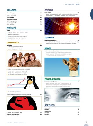 Linux Magazine 58 | ÍNDICE




COLUNAS                                           ANÁLISE
Klaus Knopper                                08   Bash novo                                                     58
                                                    Apesar da maturidade do Bash, seus desenvolvedores continuam
Charly Kühnast                               10
                                                    aprimorando-o. A versão 4 do shell está cheia de novidades.
Zack Brown                                   12
Augusto Campos                               14
Alexandre Borges                             16
Kurt Seifried                                18


NOTÍCIAS
Geral                                        22
➧ Linux Foundation: quem escreve o Linux?
➧ Lançado o Slackware 13
➧ RHEL 5.4 lançado com suporte ao KVM
                                                  TUTORIAL
➧ Google Chrome de 64 bits para Linux
                                                  OpenSolaris, parte 5                                              64
                                                    Na continuação da série, veja como o sistema operacional de código
CORPORATE                                           aberto da Sun identifica e reconhece dispositivos de hardware.
Notícias                                     24
➧ EUA bane patentes de software
➧ Patentes e suporte no Ubuntu                    REDES
                                                  Alternativa ao Exchange                                          68
                                                    O Zarafa oferece o que há de melhor em groupware:
                                                    acesso nativo do MS Outlook, mobilidade com “push”
                                                    e a confiabilidade de um servidor Linux.




➧ Gartner recomenda Código Aberto para ECM
➧ Acordo sobre patentes com a Microsoft
➧ IDC: Mercado Linux na casa dos bilhões



                                                  PROGRAMAÇÃO
                                                  Depuração profunda                                               74
                                                    Depois do nosso “Hello World”, vamos examinar as
                                                    chamadas de sistema mais detalhadamente. Neste
                                                    artigo final, veremos a depuração no mundo real.



➧ Novell tem lucro com Linux

Entrevista com Michael Tiemann, Red Hat      26




                                                  SERVIÇOS
                                                  Editorial                                                        03
                                                  Emails                                                           06
                                                  Linux.local                                                      78
Coluna: Jon “maddog” Hall                    30   Eventos                                                          80
Coluna: Cezar Taurion                        32   Preview                                                          82




Linux Magazine #58 | Setembro de 2009                                                                                    5
 