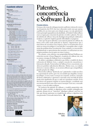 Expediente editorial
                                                                    Patentes,
                                                                    concorrência
Diretor Geral
   Rafael Peregrino da Silva
   rperegrino@linuxmagazine.com.br
Editor
  Pablo Hess




                                                                    e Software Livre
  phess@linuxmagazine.com.br
Revisora




                                                                                                                                                    EDITORIAL
  Aileen Otomi Nakamura
  anakamura@linuxmagazine.com.br
Editora de Arte
  Paola Viveiros
  pviveiros@linuxmagazine.com.br
Coordenador de Comunicação
  Igor Daurício                                                     PrezadosÊ leitores,
  idauricio@linuxmagazine.com.br                                    Começa a dar sinais de enfraquecimento o polêmico sistema de conces-
Centros de Competência
  Centro de Competência em Software:
                                                                    são de patentes dos EUA. Isso traz à discussão muito mais que apenas
     Oliver Frommel: ofrommel@linuxnewmedia.de                      a política de um único país com relação ao que é ou não patenteável.
     Kristian Kißling: kkissling@linuxnewmedia.de
     Peter Kreussel: pkreussel@linuxnewmedia.de                     Como principal superpotência da atualidade, os Estados Unidos influen-
     Marcel Hilzinger: hilzinger@linuxnewmedia.de
  Centro de Competência em Redes e Segurança:
                                                                    ciam as regras para concessão de patentes em todo o planeta. No caso
     Jens-Christoph B.: jbrendel@linuxnewmedia.de
     Hans-Georg Eßer: hgesser@linuxnewmedia.de
                                                                    da indústria de software, berço da abordagem de produção colaborativa
     Thomas Leichtenstern: tleichtenstern@linuxnewmedia.de          moderna, as patentes impõem grandes dificuldades ao progresso.
     Markus Feilner: mfeilner@linuxnewmedia.de
     Nils Magnus: nmagnus@linuxnewmedia.de                             Claro que há quem defenda a concessão de patentes de software da
Anúncios:                                                           forma como vinha sendo praticada na América. Argumenta-se que a
  Rafael Peregrino da Silva (Brasil)
  anuncios@linuxmagazine.com.br
                                                                    única forma de incentivar uma empresa a fazer os investimentos neces-
  Tel.: +55 (0)11 4082 1300                                         sários ao avanço tecnológico é conceder-lhe o monopólio sobre a explo-
  Fax: +55 (0)11 4082 1302
   Petra Jaser (Alemanha, Áustria e Suíça)                          ração dos produtos desse investimento. Caso contrário, os concorrentes
   anzeigen@linuxnewmedia.de                                        imediatamente se aproveitariam das inovações e as utilizariam em seus
   Penny Wilby (Reino Unido e Irlanda)
   pwilby@linux-magazine.com                                        próprios produtos sem ter gasto um único centavo.
   Amy Phalen (Estados Unidos)                                         No entanto, como afirmou com propriedade Richard Stallman em
   aphalen@linux-magazine.com
   Hubert Wiest (Outros países)
                                                                    entrevista recente à Linux Magazine, as patentes de software são, sim,
   hwiest@linuxnewmedia.de                                          os maiores inimigos do Software Livre na atualidade.
Gerente de Circulação
  Claudio Bazzoli
                                                                       Ao adotar o paradigma colaborativo que define o modelo de desen-
  cbazzoli@linuxmagazine.com.br                                     volvimento do Software Livre, o próprio conceito de concorrência é
Na Internet:                                                        fortemente alterado. Fornecedores de Software Livre concorrentes não
  www.linuxmagazine.com.br – Brasil
  www.linux-magazin.de – Alemanha                                   oferecem produtos radicalmente diferentes. Muitas vezes, na verdade,
  www.linux-magazine.com – Portal Mundial
  www.linuxmagazine.com.au – Austrália                              oferecem o mesmo software, ou ao menos softwares que compartilham
  www.linux-magazine.ca – Canadá
  www.linux-magazine.es – Espanha
                                                                    grandes porções de código.
  www.linux-magazine.pl – Polônia                                      Desenvolver software “dentro de casa”, patenteá-lo e vender aos clien-
  www.linux-magazine.co.uk – Reino Unido
                                                                    tes a permissão de usá-lo é, por si só, um modelo que atrapalha o avanço
Apesar de todos os cuidados possíveis terem sido tomados
durante a produção desta revista, a editora não é responsável       tecnológico. A nova meta é avançar em conjunto, acelerar a inovação
por eventuais imprecisões nela contidas ou por consequên-
cias que advenham de seu uso. A utilização de qualquer ma-
                                                                    de forma colaborativa e aprimorar o mercado como um todo de forma
terial da revista ocorre por conta e risco do leitor.               muito mais significativa do que se cada um caminhasse sozinho. Se to-
Nenhum material pode ser reproduzido em qualquer meio, em
parte ou no todo, sem permissão expressa da editora. Assume-se      dos derem um pequeno impulso na mesma direção, a resultante será
que qualquer correspondência recebida, tal como cartas, emails,
faxes, fotografias, artigos e desenhos, sejam fornecidos para pu-
                                                                    um movimento bem mais veloz rumo à inovação. Com isso, o mercado
blicação ou licenciamento a terceiros de forma mundial não-ex-
clusiva pela Linux New Media do Brasil, a menos que explicita-
                                                                    avança, e com ele todos os players.
mente indicado.                                                        Na ausência das patentes de software, o modelo proprietário não
Linux é uma marca registrada de Linus Torvalds.
                                                                    deixa de existir; contudo, os algoritmos neles contidos, protegidos por
Linux Magazine é publicada mensalmente por:
Linux New Media do Brasil Editora Ltda.
                                                                    patentes, deixam de ser “intocáveis”. Qualquer software, seja livre ou
   Av. Fagundes Filho, 134                                          não, que desejar aprimorar ou simplesmente utilizar o algoritmo terá
   Conj. 53 – Saúde
   04304-000 – São Paulo – SP – Brasil                              essa permissão. O mercado inteiro lucra. n
   Tel.: +55 (0)11 4082 1300 – Fax: +55 (0)11 4082 1302
Direitos Autorais e Marcas Registradas © 2004 - 2009:
Linux New Media do Brasil Editora Ltda.
Impressão e Acabamento: Parma
Distribuída em todo o país pela Dinap S.A.,
Distribuidora Nacional de Publicações, São Paulo.
Atendimento Assinante
www.linuxnewmedia.com.br/atendimento
São Paulo:      +55 (0)11 3512 9460
Rio de Janeiro: +55 (0)21 3512 0888
Belo Horizonte: +55 (0)31 3516 1280
ISSN 1806-9428                             Impresso no Brasil


                                                                                                      Pablo Hess
                                       .
                                                                                                          Editor


Linux Magazine #58 | Setembro de 2009                                                                                                           3
 