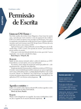 Emails para o editor



             Permissão




                                                                                                                                  u
                                                                                                                                c.h
CARTAS




                                                                                                                               .s x
              de Escrita




                                                                                                                             ww
                                                                                                                         –w
                                                                                                                        ro
                                                                                                                        ne
                                                                                                                   gje
                                                                                                                  nja
                                                                                                                 sa
              Linux ou GNU/Linux ✉
              Sou leitor assíduo das revistas Linux Magazine e Easy Linux há muitos
              anos, e percebo que vocês cometem o erro da maioria de não creditar o
              GNU ao se referir ao sistema como um todo (o GNU/Linux). Isso é mui-
              to importante, principalmente na Revista Easy Linux (voltada ao público
              iniciante), pois vocês ensinam mais GNU do que Linux. O Linux não seria
              nada hoje em dia se não existisse o GNU.
                 Apelo inclusive para o artigo publicado na Linux Magazine 56, de Ale-
              xandre Oliva: “GNU e Linux, uma questão de renome” para deixar-lhes
              pensar melhor no assunto.
                 Claro que eu não estou falando do título das revistas, que já são “marcas
              registradas”, mas sim do conteúdo dos artigos.
                 Rafael Raposo. Nilópolis, RJ

              Resposta
              Rafael, de fato estamos tentando reduzir a falta de referências ao GNU.
              Concordamos, na maior parte, com as suas afirmações.
                 No entanto, nossos artigos são escritos por autores que podem ter – e fre-
              quentemente têm – pontos de vista diferentes.
                 Sempre que possível, buscamos fazer a referência correta ao GNU/Linux.
              Contudo, nomes de distribuição também costumam ser marcas registradas,
              assim como o título desta revista, e o próprio Richard Stallman não se opõe
              ao uso de “Ubuntu” ou “Slackware” sem “GNU/Linux” em seguida, já que
              se tratam de sistemas operacionais completos baseados no kernel Linux, nos      Escreva para nós!    ✉
              aplicativos GNU e em diversos outros programas. n
                                                                                              Sempre queremos sua
                                                                                              opinião sobre a Linux
                                                                                              Magazine e nossos artigos.

                                                                                              Envie seus emails para
              Agenda e contatos ✉                                                             cartas@linuxmagazine.com.br
              Sugiro uma matéria sobre alguma solução GPL similar à agenda e conta-           e compartilhe suas dúvidas,
              tos compartilhados do Microsoft Outlook.                                        opiniões, sugestões e críticas.
                 Mauro de Souza Madela
                                                                                              Infelizmente, devido ao volume
                                                                                              de emails, não podemos
              Resposta                                                                        garantir que seu email seja
              Mauro, muito obrigado por sua sugestão. Aos nossos contribuidores e leito-      publicado, mas é certo que
              res, fica a sugestão de um assunto altamente importante. n                      ele será lido e analisado.



         6
 