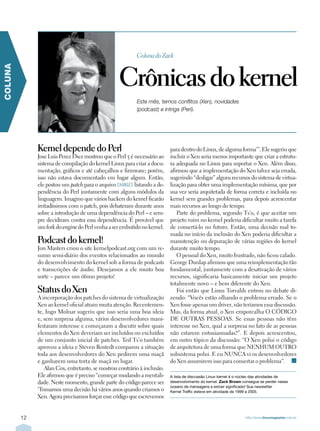 Coluna do Zack



                                                  Crônicas do kernel
COLUNA




                                                          Este mês, temos conflitos (Xen), novidades
                                                          (podcast) e intriga (Perl).




              Kernel depende do Perl                                      para dentro do Linux, de alguma forma’”. Ele sugeriu que
              Jose Luis Perez Diez mostrou que o Perl 5 é necessário ao   incluir o Xen seria menos importante que criar a estrutu-
              sistema de compilação do kernel Linux para criar a docu-    ra adequada no Linux para suportar o Xen. Além disso,
              mentação, gráficos e até cabeçalhos e firmware; porém,      afirmou que a implementação do Xen talvez seja errada,
              isso não estava documentado em lugar algum. Então,          sugerindo “desligar” alguns recursos do sistema de virtua-
              ele postou um patch para o arquivo CHANGES listando a de-   lização para obter uma implementação mínima, que por
              pendência do Perl juntamente com alguns módulos da          sua vez seria arquitetada de forma correta e incluída no
              linguagem. Imagino que vários hackers do kernel ficarão     kernel sem grandes problemas, para depois acrescentar
              irritadíssimos com o patch, pois debateram durante anos     mais recursos ao longo do tempo.
              sobre a introdução de uma dependência do Perl – e sem-         Parte do problema, segundo Ts’o, é que aceitar um
              pre decidiram contra essa dependência. É provável que       projeto ruim no kernel poderia dificultar muito a tarefa
              um fork do engine do Perl venha a ser embutido no kernel.   de consertá-lo no futuro. Então, uma decisão mal to-
                                                                          mada no início da inclusão do Xen poderia dificultar a
              Podcast do kernel!                                          manutenção ou depuração de várias regiões do kernel
              Jon Masters criou o site kernelpodcast.org com um re-       durante muito tempo.
              sumo semi-diário dos eventos relacionados ao mundo             O pessoal do Xen, muito frustrado, não ficou calado.
              do desenvolvimento do kernel sob a forma de podcasts        George Dunlap afirmou que uma reimplementação tão
              e transcrições de áudio. Desejamos a ele muito boa          fundamental, juntamente com a desativação de vários
              sorte – parece um ótimo projeto!                            recursos, significaria basicamente iniciar um projeto
                                                                          totalmente novo – e bem diferente do Xen.
              Status do Xen                                                  Foi então que Linus Torvalds entrou no debate di-
              A incorporação dos patches do sistema de virtualização      zendo: “Vocês estão olhando o problema errado. Se o
              Xen ao kernel oficial atraiu muita atenção. Recentemen-     Xen fosse apenas um driver, não teríamos essa discussão.
              te, Ingo Molnar sugeriu que isso seria uma boa ideia        Mas, da forma atual, o Xen emporcalha O CÓDIGO
              e, sem surpresa alguma, vários desenvolvedores mani-        DE OUTRAS PESSOAS. Se essas pessoas não têm
              festaram interesse e começaram a discutir sobre quais       interesse no Xen, qual a surpresa no fato de as pessoas
              elementos do Xen deveriam ser incluídos ou excluídos        não estarem entusiasmadas?”. E depois acrescentou,
              de um conjunto inicial de patches. Ted Ts’o também          em outro tópico da discussão: “O Xen polui o código
              aprovou a ideia e Steven Rostedt comparou a situação        de arquitetura de uma forma que NENHUM OUTRO
              toda aos desenvolvedores do Xen pedirem uma maçã            subsistema polui. E eu NUNCA vi os desenvolvedores
              e ganharem uma torta de maçã no lugar.                      do Xen assumirem isso para consertar o problema”. n
                 Alan Cox, entretanto, se mostrou contrário à inclusão.
              Ele afirmou que é preciso “começar mudando a mentali-       A lista de discussão Linux-kernel é o núcleo das atividades de
              dade. Neste momento, grande parte do código parece ser      desenvolvimento do kernel. Zack Brown consegue se perder nesse
                                                                          oceano de mensagens e extrair significado! Sua newsletter
              ‘Tomamos uma decisão há vários anos quando criamos o        Kernel Traffic esteve em atividade de 1999 a 2005.
              Xen. Agora precisamos forçar esse código que escrevemos


         12                                                                                                      http://www.linuxmagazine.com.br
 