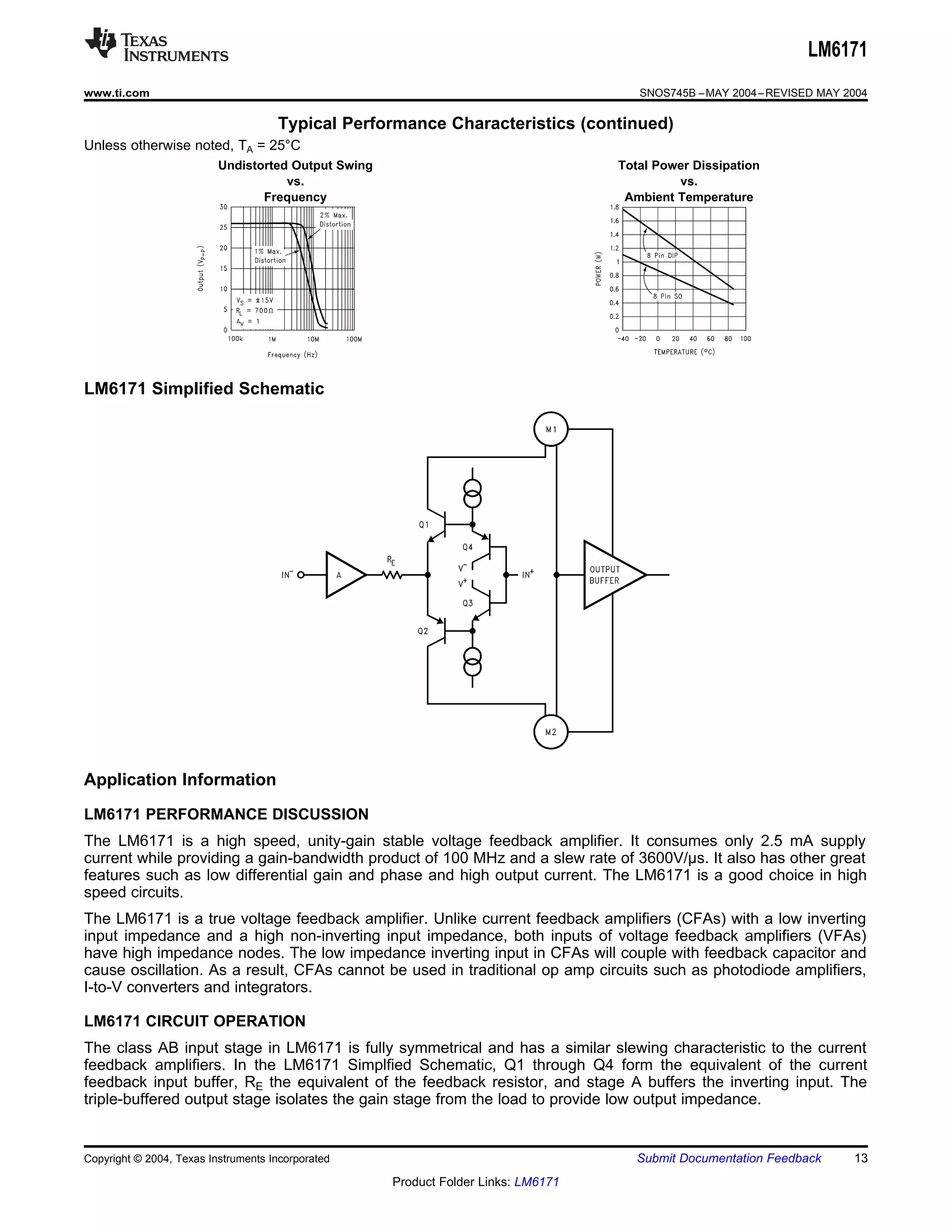 LM6171
www.ti.com                                                                             SNOS745B – MAY 2004 – REVISED MAY 2004

                                     Typical Performance Characteristics (continued)
Unless otherwise noted, TA = 25°C
                          Undistorted Output Swing                                  Total Power Dissipation
                                     vs.                                                     vs.
                                 Frequency                                           Ambient Temperature




LM6171 Simplified Schematic




Application Information
LM6171 PERFORMANCE DISCUSSION
The LM6171 is a high speed, unity-gain stable voltage feedback amplifier. It consumes only 2.5 mA supply
current while providing a gain-bandwidth product of 100 MHz and a slew rate of 3600V/μs. It also has other great
features such as low differential gain and phase and high output current. The LM6171 is a good choice in high
speed circuits.
The LM6171 is a true voltage feedback amplifier. Unlike current feedback amplifiers (CFAs) with a low inverting
input impedance and a high non-inverting input impedance, both inputs of voltage feedback amplifiers (VFAs)
have high impedance nodes. The low impedance inverting input in CFAs will couple with feedback capacitor and
cause oscillation. As a result, CFAs cannot be used in traditional op amp circuits such as photodiode amplifiers,
I-to-V converters and integrators.

LM6171 CIRCUIT OPERATION
The class AB input stage in LM6171 is fully symmetrical and has a similar slewing characteristic to the current
feedback amplifiers. In the LM6171 Simplfied Schematic, Q1 through Q4 form the equivalent of the current
feedback input buffer, RE the equivalent of the feedback resistor, and stage A buffers the inverting input. The
triple-buffered output stage isolates the gain stage from the load to provide low output impedance.


Copyright © 2004, Texas Instruments Incorporated                                       Submit Documentation Feedback      13
                                                     Product Folder Links: LM6171
 