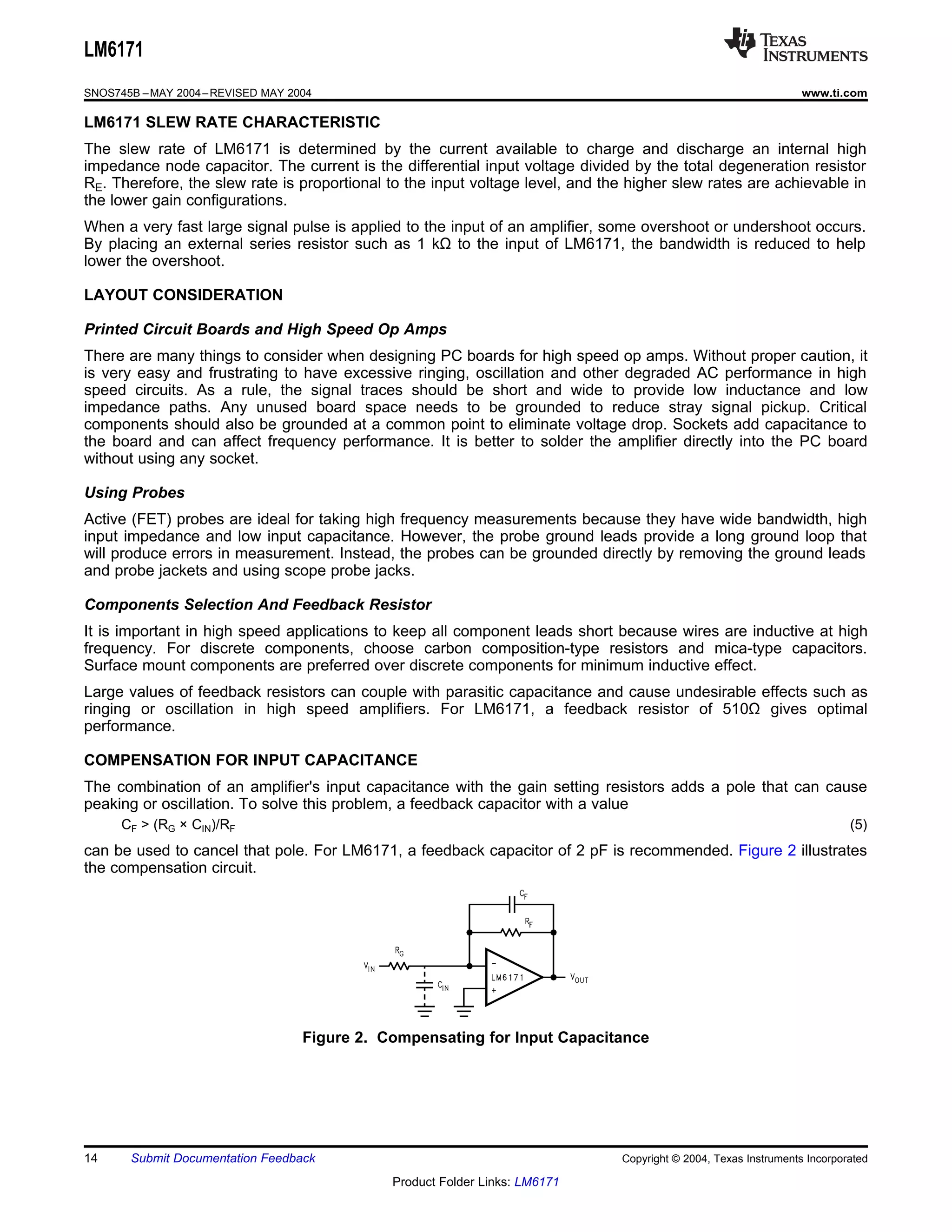 LM6171
SNOS745B – MAY 2004 – REVISED MAY 2004                                                                            www.ti.com

LM6171 SLEW RATE CHARACTERISTIC
The slew rate of LM6171 is determined by the current available to charge and discharge an internal high
impedance node capacitor. The current is the differential input voltage divided by the total degeneration resistor
RE. Therefore, the slew rate is proportional to the input voltage level, and the higher slew rates are achievable in
the lower gain configurations.
When a very fast large signal pulse is applied to the input of an amplifier, some overshoot or undershoot occurs.
By placing an external series resistor such as 1 kΩ to the input of LM6171, the bandwidth is reduced to help
lower the overshoot.

LAYOUT CONSIDERATION

Printed Circuit Boards and High Speed Op Amps
There are many things to consider when designing PC boards for high speed op amps. Without proper caution, it
is very easy and frustrating to have excessive ringing, oscillation and other degraded AC performance in high
speed circuits. As a rule, the signal traces should be short and wide to provide low inductance and low
impedance paths. Any unused board space needs to be grounded to reduce stray signal pickup. Critical
components should also be grounded at a common point to eliminate voltage drop. Sockets add capacitance to
the board and can affect frequency performance. It is better to solder the amplifier directly into the PC board
without using any socket.

Using Probes
Active (FET) probes are ideal for taking high frequency measurements because they have wide bandwidth, high
input impedance and low input capacitance. However, the probe ground leads provide a long ground loop that
will produce errors in measurement. Instead, the probes can be grounded directly by removing the ground leads
and probe jackets and using scope probe jacks.

Components Selection And Feedback Resistor
It is important in high speed applications to keep all component leads short because wires are inductive at high
frequency. For discrete components, choose carbon composition-type resistors and mica-type capacitors.
Surface mount components are preferred over discrete components for minimum inductive effect.
Large values of feedback resistors can couple with parasitic capacitance and cause undesirable effects such as
ringing or oscillation in high speed amplifiers. For LM6171, a feedback resistor of 510Ω gives optimal
performance.

COMPENSATION FOR INPUT CAPACITANCE
The combination of an amplifier's input capacitance with the gain setting resistors adds a pole that can cause
peaking or oscillation. To solve this problem, a feedback capacitor with a value
      CF > (RG × CIN)/RF                                                                                                   (5)
can be used to cancel that pole. For LM6171, a feedback capacitor of 2 pF is recommended. Figure 2 illustrates
the compensation circuit.




                                    Figure 2. Compensating for Input Capacitance




14     Submit Documentation Feedback                                           Copyright © 2004, Texas Instruments Incorporated

                                               Product Folder Links: LM6171
 