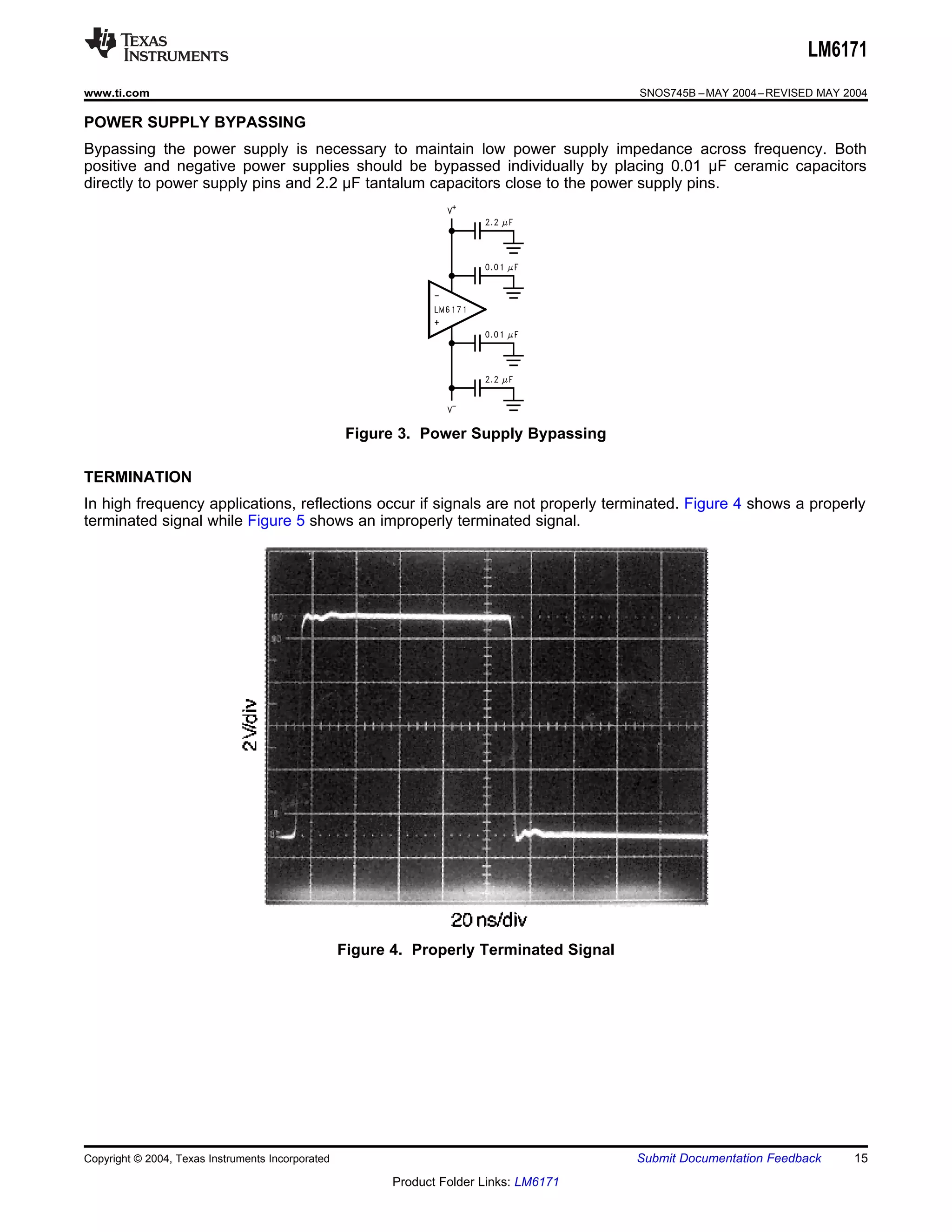 LM6171
www.ti.com                                                                                SNOS745B – MAY 2004 – REVISED MAY 2004

POWER SUPPLY BYPASSING
Bypassing the power supply is necessary to maintain low power supply impedance across frequency. Both
positive and negative power supplies should be bypassed individually by placing 0.01 μF ceramic capacitors
directly to power supply pins and 2.2 μF tantalum capacitors close to the power supply pins.




                                                    Figure 3. Power Supply Bypassing

TERMINATION
In high frequency applications, reflections occur if signals are not properly terminated. Figure 4 shows a properly
terminated signal while Figure 5 shows an improperly terminated signal.




                                                   Figure 4. Properly Terminated Signal




Copyright © 2004, Texas Instruments Incorporated                                          Submit Documentation Feedback      15
                                                          Product Folder Links: LM6171
 