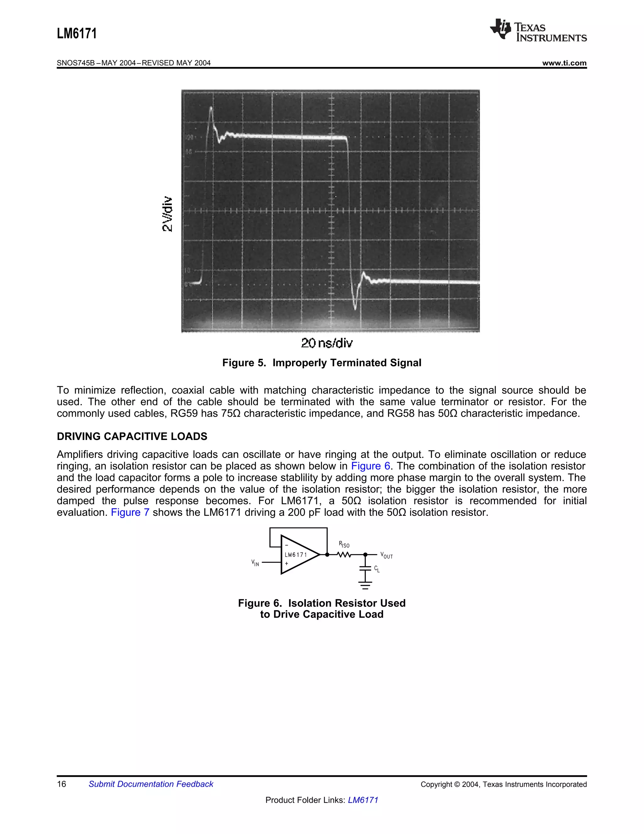 LM6171
SNOS745B – MAY 2004 – REVISED MAY 2004                                                                             www.ti.com




                                         Figure 5. Improperly Terminated Signal

To minimize reflection, coaxial cable with matching characteristic impedance to the signal source should be
used. The other end of the cable should be terminated with the same value terminator or resistor. For the
commonly used cables, RG59 has 75Ω characteristic impedance, and RG58 has 50Ω characteristic impedance.

DRIVING CAPACITIVE LOADS
Amplifiers driving capacitive loads can oscillate or have ringing at the output. To eliminate oscillation or reduce
ringing, an isolation resistor can be placed as shown below in Figure 6. The combination of the isolation resistor
and the load capacitor forms a pole to increase stablility by adding more phase margin to the overall system. The
desired performance depends on the value of the isolation resistor; the bigger the isolation resistor, the more
damped the pulse response becomes. For LM6171, a 50Ω isolation resistor is recommended for initial
evaluation. Figure 7 shows the LM6171 driving a 200 pF load with the 50Ω isolation resistor.




                                            Figure 6. Isolation Resistor Used
                                                to Drive Capacitive Load




16     Submit Documentation Feedback                                            Copyright © 2004, Texas Instruments Incorporated

                                                 Product Folder Links: LM6171
 