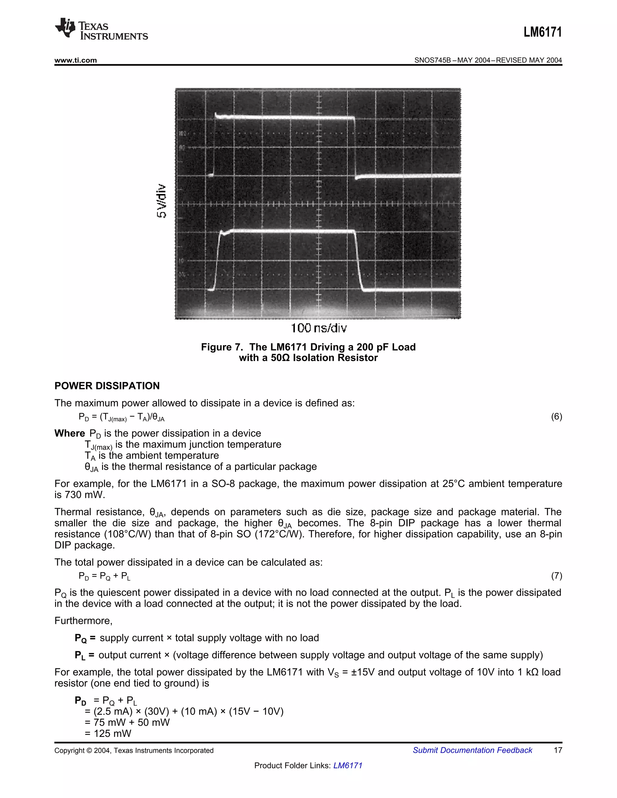 LM6171
www.ti.com                                                                           SNOS745B – MAY 2004 – REVISED MAY 2004




                                            Figure 7. The LM6171 Driving a 200 pF Load
                                                    with a 50Ω Isolation Resistor

POWER DISSIPATION
The maximum power allowed to dissipate in a device is defined as:
       PD = (TJ(max) − TA)/θJA                                                                                          (6)
Where PD is the power dissipation in a device
     TJ(max) is the maximum junction temperature
     TA is the ambient temperature
     θJA is the thermal resistance of a particular package
For example, for the LM6171 in a SO-8 package, the maximum power dissipation at 25°C ambient temperature
is 730 mW.
Thermal resistance, θJA, depends on parameters such as die size, package size and package material. The
smaller the die size and package, the higher θJA becomes. The 8-pin DIP package has a lower thermal
resistance (108°C/W) than that of 8-pin SO (172°C/W). Therefore, for higher dissipation capability, use an 8-pin
DIP package.
The total power dissipated in a device can be calculated as:
       PD = PQ + PL                                                                                                     (7)
PQ is the quiescent power dissipated in a device with no load connected at the output. PL is the power dissipated
in the device with a load connected at the output; it is not the power dissipated by the load.
Furthermore,
      PQ = supply current × total supply voltage with no load
      PL = output current × (voltage difference between supply voltage and output voltage of the same supply)
For example, the total power dissipated by the LM6171 with VS = ±15V and output voltage of 10V into 1 kΩ load
resistor (one end tied to ground) is
      PD = PQ + PL
        = (2.5 mA) × (30V) + (10 mA) × (15V − 10V)
        = 75 mW + 50 mW
        = 125 mW
Copyright © 2004, Texas Instruments Incorporated                                     Submit Documentation Feedback      17
                                                      Product Folder Links: LM6171
 