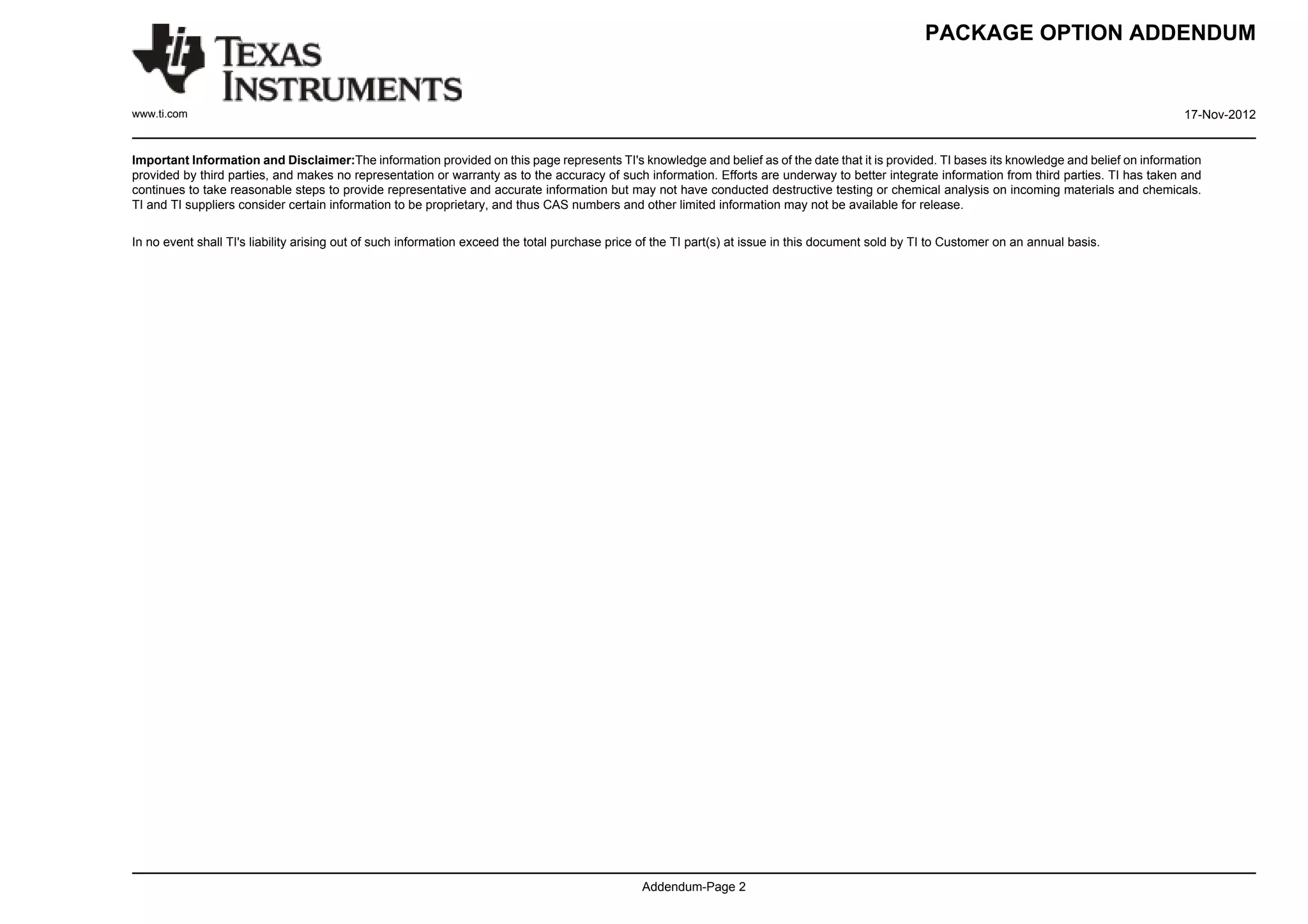 PACKAGE OPTION ADDENDUM


www.ti.com                                                                                                                                                                                      17-Nov-2012


Important Information and Disclaimer:The information provided on this page represents TI's knowledge and belief as of the date that it is provided. TI bases its knowledge and belief on information
provided by third parties, and makes no representation or warranty as to the accuracy of such information. Efforts are underway to better integrate information from third parties. TI has taken and
continues to take reasonable steps to provide representative and accurate information but may not have conducted destructive testing or chemical analysis on incoming materials and chemicals.
TI and TI suppliers consider certain information to be proprietary, and thus CAS numbers and other limited information may not be available for release.

In no event shall TI's liability arising out of such information exceed the total purchase price of the TI part(s) at issue in this document sold by TI to Customer on an annual basis.




                                                                                                Addendum-Page 2
 