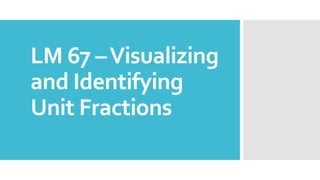 LM 67 –Visualizing
and Identifying
Unit Fractions
 