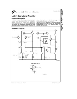 TL/H/9341
LM741OperationalAmplifier
November 1994
LM741 Operational Amplifier
General Description
The LM741 series are general purpose operational amplifi-
ers which feature improved performance over industry stan-
dards like the LM709. They are direct, plug-in replacements
for the 709C, LM201, MC1439 and 748 in most applications.
The amplifiers offer many features which make their appli-
cation nearly foolproof: overload protection on the input and
output, no latch-up when the common mode range is ex-
ceeded, as well as freedom from oscillations.
The LM741C/LM741E are identical to the LM741/LM741A
except that the LM741C/LM741E have their performance
guaranteed over a 0ßC to a70ßC temperature range, in-
stead of b55ßC to a125ßC.
Schematic Diagram
TL/H/9341–1
Offset Nulling Circuit
TL/H/9341–7
C1995 National Semiconductor Corporation RRD-B30M115/Printed in U. S. A.
 