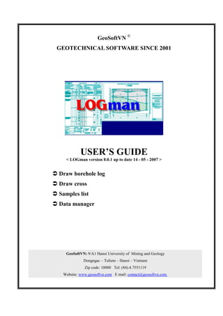 GeoSoftVN ©
 GEOTECHNICAL SOFTWARE SINCE 2001




             USER’S GUIDE
     < LOGman version 8.0.1 up to date 14 - 05 - 2007 >


Ü Draw borehole log
Ü Draw cross
Ü Samples list
Ü Data manager




     GeoSoftVN: 9/A1 Hanoi University of Mining and Geology
               Dongngac – Tuliem – Hanoi – Vietnam
               Zip code: 10000 Tel: (84).4.7551119
    Website: www.geosoftvn.com E mail: contact@geosoftvn.com
 