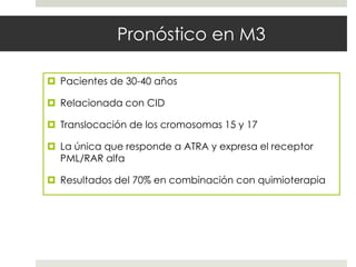 Pronóstico en M3

 Pacientes de 30-40 años

 Relacionada con CID

 Translocación de los cromosomas 15 y 17

 La única que responde a ATRA y expresa el receptor
  PML/RAR alfa

 Resultados del 70% en combinación con quimioterapia
 