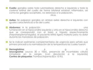  Cuello: ganglios sobre todo submaxilares derecho e izquierdo y toda la
  cadena lateral del cuello de forma bilateral estaban inflamados, así
  como los ganglios occipitales, no dolorosos a la palpación,
                                        stica.

 Axilas: Se palparon ganglios en ambas axilas derecha e izquierda con
  iguales características a los del cuello.

 Abdomen: A la palpación                                              una
  tumoración en el hipocondrio izquierdo y otra en el hipocondrio derecho
  que se correspondió con el bazo e hígado respectivamente
  (hepatoesplenomegalia), el paciente refirió ligera molestia pero no dolor
  durante las maniobras de palpación.

 Se le indican exámenes complementarios de urgencia pero señalo que
  primero procedi a la normalización de la temperatura los cuales fueron:

 Hemoglobina:                  6                  g           /L
  Leucograma: Leucos 30 x 103/L, presencia de incontables células
  inmaduras en la sangre, (con desviación a la izquierda)
  Conteo de plaquetas: Trombocitopenia 83 x 10 9/L
 