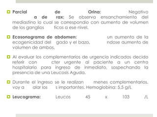  Parcial             de               Orina:      Negativo
            a de       rax: Se observa ensanchamiento del
  mediastino lo cual se correspondio con aumento de volumen
  de los ganglios    ticos a ese nivel.

 Ecosonograma de abdomen:                 un aumento de la
  ecogenicidad del gado y el bazo,         ndose aumento de
  volumen de ambos.

 Al evaluar los complementarios de urgencia indicados decido
  referir con       cter urgente al paciente a un centro
  hospitalario para ingreso de inmediato, sospechando la
  presencia de una Leucosis Aguda.

 Durante el ingreso se le realizan    menes complementarios,
  voy a   alar los    s importantes. Hemoglobina: 5.5 g/L

 Leucograma:        Leucos      45       x      103       /L
 