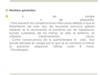  Medidas generales:

            n                      de                     sangre
    -                       n            de             plaquetas.
    - Para prevenir las complicaciones infecciosas debido a que el
    tratamiento de este tipo de leucemia provoca aplasia
    medular se le recomendo al paciente uso de tapabocas,
    lavado cuidadoso de las manos, se aislo al enfermo, se
    utilizaron             medicamentos                     cticos.
    - Como consecuencia de la quimioterapia el cido rico
    puede elevarse en sangre por lo que se le comenzo a indicar
    al     paciente     alopurinol  100mg      cada     8   horas.
    - Psicoterapia.
 