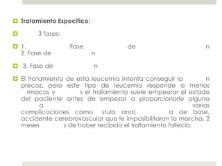  Tratamiento Especifico:

       3 fases:

 1.               Fase                de                        n
  2. Fase de                n

 3. Fase de                n

 El tratamiento de esta leucemia intenta conseguir la            n
  precoz, pero este tipo de leucemia responde a menos
     rmacos y         s el tratamiento suele empeorar el estado
  del paciente antes de empezar a proporcionarle alguna
         a                                                   varias
  complicaciones como stula anal,                  a de base,
  accidente cerebrovascular que le imposibilitaron la marcha. 2
  meses         s de haber recibido el tratamiento fallecio.
 