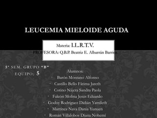 LEUCEMIA MIELOIDE AGUDA

                        Materia: I.L.R.T.V.
          PROFESORA: Q.B.P. Beatriz E. Albarrán Barrios


5º SEM. GRUPO “B”
                               Alumnos:
   EQUIPO:   5
                      • Barón Montano Alfonso
                     • Castillo Bello Fátima Jareth
                     • Cotino Nájera Sandra Paola
                    • Falcón Molina Jesús Eduardo
                 • Godoy Rodríguez Didián Yamileth
                   • Martínez Nava Dania Yunuen
                  • Román Villalobos Diana Nohemí
 