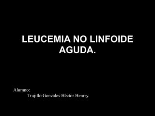 LEUCEMIA NO LINFOIDE
AGUDA.
Alumno:
Trujillo Gonzales Héctor Henrry.
 
