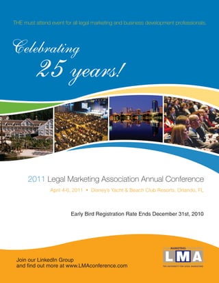 THE must attend event for all legal marketing and business development professionals.




Celebrating
          25 years!

      2011 Legal Marketing Association Annual Conference
                April 4-6, 2011 • Disney’s Yacht & Beach Club Resorts, Orlando, FL



                         Early Bird Registration Rate Ends December 31st, 2010




 Join our LinkedIn Group
 and find out more at www.LMAconference.com
 