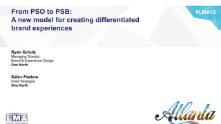 Ryan Schulz
Managing Director,
Brand & Experience Design
One North
Kalev Peekna
Chief Strategist
One North
From PSO to PSB:
A new model for creating differentiated
brand experiences
 