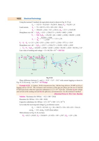 1632 ElectricalTechnology
Using the nominal T-method, the equivalent circuit is shown in Fig. 41.33 (a)
VR = 132/√3 = 76.23 kV = 76,230 V. Hence, VR = 76,230 + j 0
Load current, IR = 72 × 102/√3 × 132 × 103 × 0.8 = 394 A
∴ IR = 394 (0.8 − j 0.6) = 315 − j 236 A ; ZBC = (7.5 + j 18.85) W
Drop/phase over BC = IRZBC = (315 − j 236) (7.5 + j 18.85) = 6802 + j 4180
V1 = VR + IRZBC = (76,230 + j0) + ( 6802 + j 4180) = 88,030 + j 4180
IC =
1
C
V
X
83,030 4180
1.31 26
3187
j
j
j
+
= = − +
−
IS = IC + IR = (−1.31 + j 26) + (315 − j 236) = (313.7 − j 210) = 377.3 ∠− 33.9°
Drop/phase over AB = ISZAB = (313.7 − j 210) (7.5 + j 18.85) = 6320 + j 4345
∴ VS = V1 + ISZAB = (83,030 + j 4180) + (6320 + j 4345) = 89,350 + j 8525 = 89,750 ∠ 5.4°
Line value of sending-end voltage = √3 × 89,750 × 10−3
= 155.7 kV
Fig. 41.33
Phase difference between VS and IS = 33.9° + 5.4° = 39.3° with current lagging as shown in
Fig. 41.33 (b) cos φS = cos 39.3° = 0.774 (lag)
Example 41.25. A 3-phase, 50-Hz transmission line, 100 km long delivers 20 MW at 0.9 p.f.
lagging and at 110 kV. The resistance and reactance of the line per phase per km are 0.2 Ω and
0.4 Ω respectively while the capacitive admittance is 2.5 × 10
−6
S per km. Calculate (a) the voltage
and current at the sending end and (b) the efficiency of transmission. Use the nominal T-method.
(Electrical Power-I, M.S. Univ. Baroda)
Solution. Resistance for 100 km = 0.2 × 100 = 20 Ω
Reactance for 100 km = 0.4 × 100 = 40 Ω
Capacitive admittance for 100 km = 2.5 × 10−6
× 100 = 2.5 × 10−4
S
Let us take the receiving-end voltage ER as reference vector.
ER = 110/√3 = 63.5 kV ; IR = 20 × 106/√3 × 110 × 103 × 0.9 = 116.6 A
cos φR = 0.9 ; sin φR = 0.435 (from tables)
With reference to Fig. 41.34, we have
ER = (63.5 + j 0) kV ; IR = 116.6(0.9 − j 0. 435) = 105 − j 50.7 ; ZBC = (10 + j 20)
 