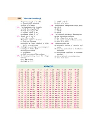 1682 ElectricalTechnology
(b) provide strength to the cable
(c) provide proper insulation
(d) none of the above
194. The charging current in the cables
(a) leads the voltage by 180o
(b) leads the voltageby 90o
(c) lags the voltage by 90o
(d) lags the voltage by 180o
195. Ground wire is used to
(a) avoid overloading
(b) give the support to the tower
(c) give good regulation
(d) connect a circuit conductor or other
device to an earth-plate
196. Earthing is necessary to give protection against
(a) danger of electric shock
(b) voltage fluctuation
(c) overloading
(d) high temperature of the conductors
197. Resistance grounding isused for voltage
between
(a) 3.3kV to 11 kV
(b) 11 kV to 33 kV
(c) 33 kV to 66 kV
(d) none of the above
198. Solid grounding is adopted for voltages below
(a) 100 V
(b) 200 V
(c) 400 V
(d) 660 V
199. The size of the earth wire is determined by
(a) the atmospheric conditions
(b) the voltage of the service wires
(c) the ampere capacity of the service wires
(d) none of the above
200. Transmission lines link
(a) generating station to receiving and
station
(b) receiving and station to distribution
transformer
(c) distribution transformer to consumer
premises
(d) service points to consumer premises
(e) none of the above
ANSWERS
1. (b) 2. (d) 3. (a) 4. (c) 5. (b) 6. (d) 7. (a) 8. (d) 9. (d) 10. (d)
11. (c) 12. (b) 13. (d) 14. (d) 15. (a) 16. (c) 17. (d) 18. (d) 19. (c) 20. (d)
21. (d) 22. (b) 23. (b) 24. (a) 25. (a) 26. (c) 27. (d) 28. (d) 29. (d) 30. (d)
31. (d) 32. (e) 33. (a) 34. (a) 35. (e) 36. (d) 37. (d) 38. (c) 39. (b) 40. (c)
41. (b) 42. (a) 43. (d) 44. (b) 45. (b) 46. (b) 47. (b) 48. (c) 49. (d) 50. (b)
51. (b) 52. (a) 53. (c) 54. (c) 55. (c) 56. (d) 57. (c) 58. (b) 59. (a) 60. (a)
61. (b) 62. (c) 63. (b) 64. (a) 65. (c) 66. (d) 67. (d) 68. (d) 69. (d) 70. (b)
71. (c) 72. (c) 73. (d) 74. (a) 75. (b) 76. (c) 77. (d) 78. (d) 79. (b) 80. (b)
81. (d) 82. (d) 83. (d) 84. (b) 85. (b) 86. (a) 87. (d) 88. (c) 89. (c) 90. (a)
91. (d) 92. (b) 93. (a) 94. (b) 95. (d) 96. (b) 97. (b) 98. (d) 99. (d) 100. (a)
101. (a) 102. (c) 103. (c) 104. (c) 105. (b) 106. (b) 107. (b) 108. (c) 109. (c) 110. (b)
111. (a) 112. (a) 113. (a) 114. (b) 115. (b) 116. (a) 117. (a) 118. (b) 119. (d) 120. (d)
121. (d) 122. (d) 123. (a) 124. (c) 125. (a) 126. (a) 127. (a) 128. (c) 129. (a) 130. (d)
131. (b) 132. (b) 133. (a) 134. (b) 135. (b) 136. (d) 137. (c) 138. (a) 139. (b) 140. (c)
141. (d) 142. (b) 143. (d) 144. (c) 145. (c) 146. (a) 147. (d) 148. (d) 149. (b) 150. (d)
151. (a) 152. (c) 153. (d) 154. (b) 155. (a) 156. (c) 157. (c) 158. (a) 159. (a) 160. (d)
161. (c) 162. (c) 163. (c) 164. (a) 165. (d) 166. (d) 167. (d) 168. (a) 169. (a) 170. (b)
171. (a) 172. (a) 173. (d) 174. (a) 175. (b) 176. (a) 177. (b) 178. (a) 179. (a) 180. (b)
181. (b) 182. (a) 183. (c) 184. (b) 185. (d) 186. (b) 187. (a) 188. (b) 189. (b) 190. (c)
191. (a) 192. (a) 193. (a) 194. (b) 195. (d) 196. (a) 197. (a) 198. (d) 199. (c) 200. (a)
GO To FIRST
 