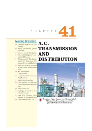 A.C.
TRANSMISSION
AND
DISTRIBUTION
"+ 0 ) 2 6 - 4
Learning Objectives
➣➣➣➣➣ General Layout of the
System
➣➣➣➣➣ Power System and System
Networks
➣➣➣➣➣ Systems of A.C. Distribution
➣➣➣➣➣ Effect of Voltage on Trans-
mission Efficiency
➣➣➣➣➣ Comparison of Conductor
Materials Required for
Various Overhead Systems
➣➣➣➣➣ Reactance of an Isolated
Single-Phase Transmission
Line
➣➣➣➣➣ A.C. Distribution
Calculations
➣➣➣➣➣ Load Division Between
Parallel Lines
➣➣➣➣➣ Suspension Insulators
➣➣➣➣➣ Calculation of Voltage
Distribution along Different
Units
➣➣➣➣➣ Interconnectors
➣➣➣➣➣ Voltage Drop Over the
Interconnectors
➣➣➣➣➣ Sag and Tension with
Support at Unequal Levels
➣➣➣➣➣ Effect of Wind and Ice The above figure shows a mini AC power plant.
AC has distinct advantages over DC in
generation as well as transmission.
Ç
CONTENTSCONTENTS
CONTENTSCONTENTS
 