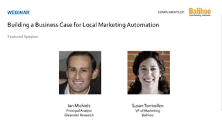 Ian Michiels
Principal Analyst
Gleanster Research
Featured Speaker:
WEBINAR
Building a Business Case for Local Marketing Automation
COMPLIMENTSOF:
SusanTormollen
VP of Marketing
Balihoo
 