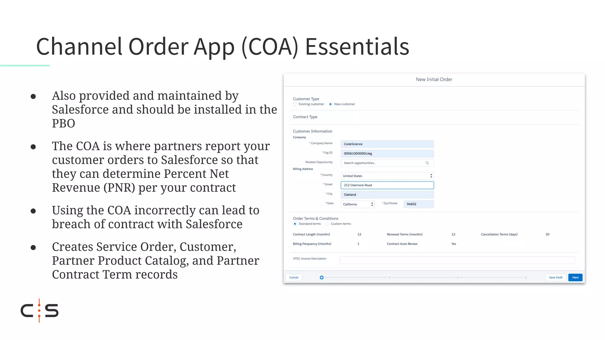 Channel Order App (COA) Essentials
● Also provided and maintained by
Salesforce and should be installed in the
PBO
● The COA is where partners report your
customer orders to Salesforce so that
they can determine Percent Net
Revenue (PNR) per your contract
● Using the COA incorrectly can lead to
breach of contract with Salesforce
● Creates Service Order, Customer,
Partner Product Catalog, and Partner
Contract Term records
 