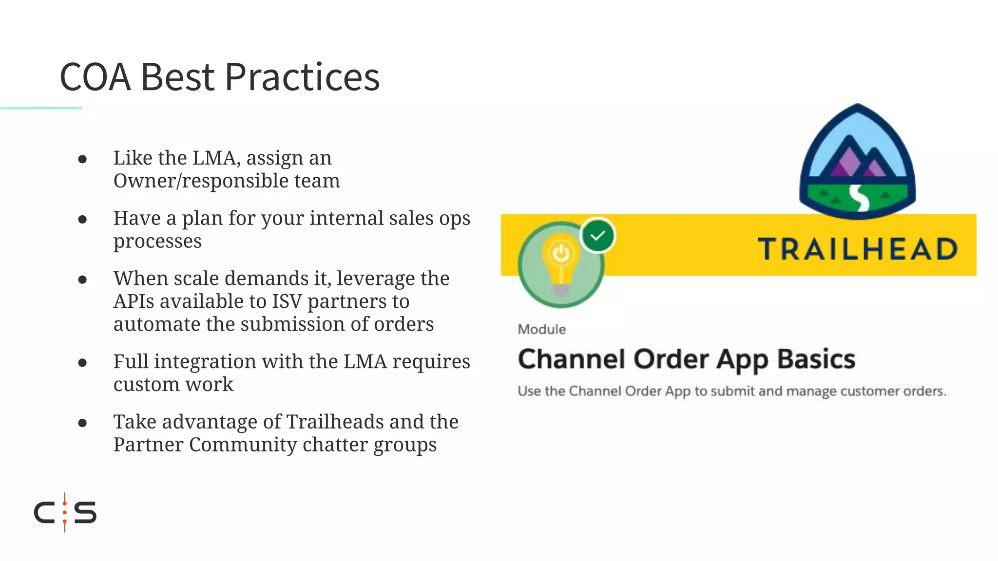 COA Best Practices
● Like the LMA, assign an
Owner/responsible team
● Have a plan for your internal sales ops
processes
● When scale demands it, leverage the
APIs available to ISV partners to
automate the submission of orders
● Full integration with the LMA requires
custom work
● Take advantage of Trailheads and the
Partner Community chatter groups
 