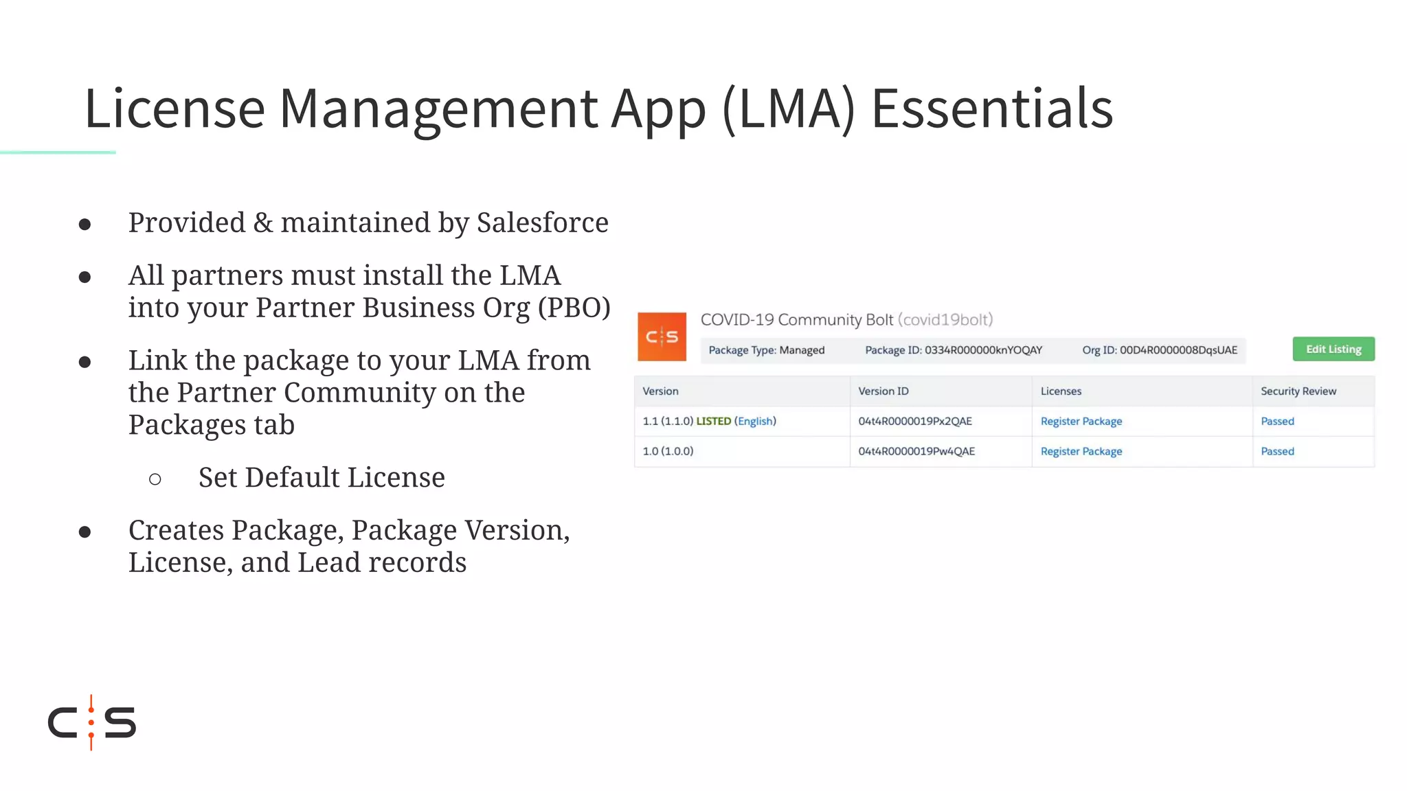 License Management App (LMA) Essentials
● Provided & maintained by Salesforce
● All partners must install the LMA
into your Partner Business Org (PBO)
● Link the package to your LMA from
the Partner Community on the
Packages tab
○ Set Default License
● Creates Package, Package Version,
License, and Lead records
 