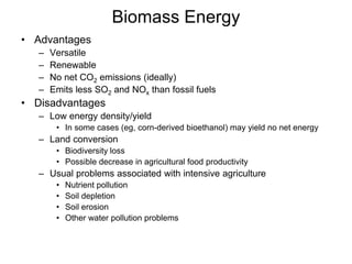 Biomass Energy
• Advantages
– Versatile
– Renewable
– No net CO2 emissions (ideally)
– Emits less SO2 and NOx than fossil fuels
• Disadvantages
– Low energy density/yield
• In some cases (eg, corn-derived bioethanol) may yield no net energy
– Land conversion
• Biodiversity loss
• Possible decrease in agricultural food productivity
– Usual problems associated with intensive agriculture
• Nutrient pollution
• Soil depletion
• Soil erosion
• Other water pollution problems
 