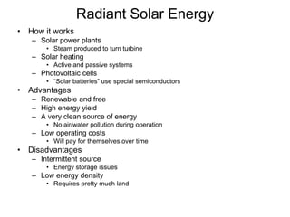 Radiant Solar Energy
• How it works
– Solar power plants
• Steam produced to turn turbine
– Solar heating
• Active and passive systems
– Photovoltaic cells
• “Solar batteries” use special semiconductors
• Advantages
– Renewable and free
– High energy yield
– A very clean source of energy
• No air/water pollution during operation
– Low operating costs
• Will pay for themselves over time
• Disadvantages
– Intermittent source
• Energy storage issues
– Low energy density
• Requires pretty much land
 