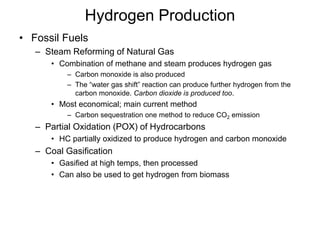 Hydrogen Production
• Fossil Fuels
– Steam Reforming of Natural Gas
• Combination of methane and steam produces hydrogen gas
– Carbon monoxide is also produced
– The “water gas shift” reaction can produce further hydrogen from the
carbon monoxide. Carbon dioxide is produced too.
• Most economical; main current method
– Carbon sequestration one method to reduce CO2 emission
– Partial Oxidation (POX) of Hydrocarbons
• HC partially oxidized to produce hydrogen and carbon monoxide
– Coal Gasification
• Gasified at high temps, then processed
• Can also be used to get hydrogen from biomass
 