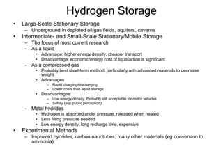 Hydrogen Storage
• Large-Scale Stationary Storage
– Underground in depleted oil/gas fields, aquifers, caverns
• Intermediate- and Small-Scale Stationary/Mobile Storage
– The focus of most current research
– As a liquid
• Advantage: higher energy density, cheaper transport
• Disadvantage: economic/energy cost of liquefaction is significant
– As a compressed gas
• Probably best short-term method, particularly with advanced materials to decrease
weight
• Advantages
– Rapid charging/discharging
– Lower costs than liquid storage
• Disadvantages:
– Low energy density, Probably still acceptable for motor vehicles
– Safety (esp public perception)
– Metal hydrides
• Hydrogen is absorbed under pressure, released when heated
• Less filling pressure needed
• Low energy density, long recharge time, expensive
• Experimental Methods
– Improved hydrides; carbon nanotubes; many other materials (eg conversion to
ammonia)
 
