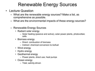 Renewable Energy Sources
• Lecture Question
– What are the renewable energy sources? Make a list, as
comprehensive as possible.
– What are the environmental impacts of these energy sources?
– Renewable Energy Sources
• Radiant solar energy
– Solar heating (passive and active), solar power plants, photovoltaic
cells
• Biomass energy
– Direct: combustion of biomass
– Indirect: chemical conversion to biofuel
• Wind energy
• Hydro energy
• Geothermal energy
– Power plants, direct use, heat pumps
• Ocean energy
– Tidal; salinity-driven
 