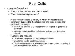 Fuel Cells
• Lecture Questions
– What is a fuel cell and how does it work?
– What is distributed generation?
– A fuel cell is basically a battery in which the reactants are
continually supplied to the electrodes, and the products are
continually removed.
• Much more efficient (2-3 times) than heat engines at generating
electricity
• Most common type of fuel cells based on hydrogen (there are
others)
– Fuel cells are scaleable
• Large ones can power homes or neighborhoods
• Small ones can be used in appliances
• Distributed generation is a decentralized power system consisting of
hydrogen generators and fuel cells
 