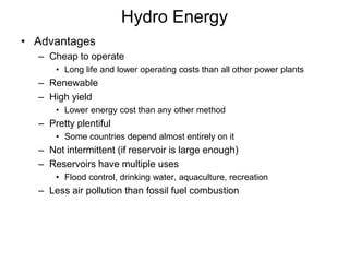 Hydro Energy
• Advantages
– Cheap to operate
• Long life and lower operating costs than all other power plants
– Renewable
– High yield
• Lower energy cost than any other method
– Pretty plentiful
• Some countries depend almost entirely on it
– Not intermittent (if reservoir is large enough)
– Reservoirs have multiple uses
• Flood control, drinking water, aquaculture, recreation
– Less air pollution than fossil fuel combustion
 