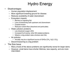 Hydro Energy
• Disadvantages:
– Human population displacement
– More significant breeding ground for disease
– Reduces availability of water downstream
– Ecosystem impacts
• Barriers to migrating fish
• Loss of biodiversity both upstream and downstream
• Coastal erosion
• Reduces nutrient flow (dissolved and particulate)
– Water pollution problems
• Low dissolved oxygen (DO)
• Increased H2S toxicity; other DO-related problems
• Siltation a big problem (also shortens dam life)
– Air pollution
• Actually may be a significant source of GHGs (CH4, N2O, CO2)
– Decommissioning is a big problem
• The Size Issue
– Many (most) of the above problems are significantly worse for larger dams
– However, small dams have shorter lifetimes, less capacity, and are more
intermittent
 