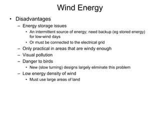 Wind Energy
• Disadvantages
– Energy storage issues
• An intermittent source of energy; need backup (eg stored energy)
for low-wind days
• Or must be connected to the electrical grid
– Only practical in areas that are windy enough
– Visual pollution
– Danger to birds
• New (slow turning) designs largely eliminate this problem
– Low energy density of wind
• Must use large areas of land
 