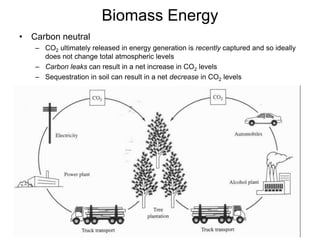 Biomass Energy
• Carbon neutral
– CO2 ultimately released in energy generation is recently captured and so ideally
does not change total atmospheric levels
– Carbon leaks can result in a net increase in CO2 levels
– Sequestration in soil can result in a net decrease in CO2 levels
 